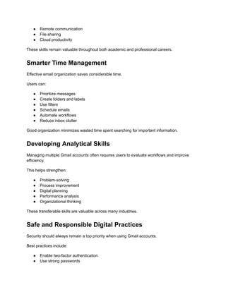 ●​ Remote communication
●​ File sharing
●​ Cloud productivity
These skills remain valuable throughout both academic and professional careers.
Smarter Time Management
Effective email organization saves considerable time.
Users can:
●​ Prioritize messages
●​ Create folders and labels
●​ Use filters
●​ Schedule emails
●​ Automate workflows
●​ Reduce inbox clutter
Good organization minimizes wasted time spent searching for important information.
Developing Analytical Skills
Managing multiple Gmail accounts often requires users to evaluate workflows and improve
efficiency.
This helps strengthen:
●​ Problem-solving
●​ Process improvement
●​ Digital planning
●​ Performance analysis
●​ Organizational thinking
These transferable skills are valuable across many industries.
Safe and Responsible Digital Practices
Security should always remain a top priority when using Gmail accounts.
Best practices include:
●​ Enable two-factor authentication
●​ Use strong passwords
 