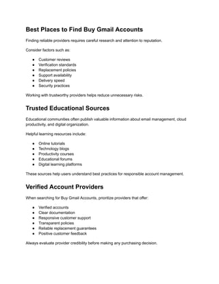 Best Places to Find Buy Gmail Accounts
Finding reliable providers requires careful research and attention to reputation.
Consider factors such as:
●​ Customer reviews
●​ Verification standards
●​ Replacement policies
●​ Support availability
●​ Delivery speed
●​ Security practices
Working with trustworthy providers helps reduce unnecessary risks.
Trusted Educational Sources
Educational communities often publish valuable information about email management, cloud
productivity, and digital organization.
Helpful learning resources include:
●​ Online tutorials
●​ Technology blogs
●​ Productivity courses
●​ Educational forums
●​ Digital learning platforms
These sources help users understand best practices for responsible account management.
Verified Account Providers
When searching for Buy Gmail Accounts, prioritize providers that offer:
●​ Verified accounts
●​ Clear documentation
●​ Responsive customer support
●​ Transparent policies
●​ Reliable replacement guarantees
●​ Positive customer feedback
Always evaluate provider credibility before making any purchasing decision.
 