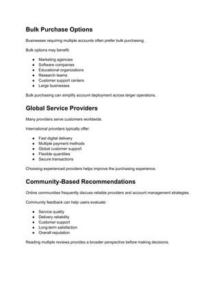 Bulk Purchase Options
Businesses requiring multiple accounts often prefer bulk purchasing.
Bulk options may benefit:
●​ Marketing agencies
●​ Software companies
●​ Educational organizations
●​ Research teams
●​ Customer support centers
●​ Large businesses
Bulk purchasing can simplify account deployment across larger operations.
Global Service Providers
Many providers serve customers worldwide.
International providers typically offer:
●​ Fast digital delivery
●​ Multiple payment methods
●​ Global customer support
●​ Flexible quantities
●​ Secure transactions
Choosing experienced providers helps improve the purchasing experience.
Community-Based Recommendations
Online communities frequently discuss reliable providers and account management strategies.
Community feedback can help users evaluate:
●​ Service quality
●​ Delivery reliability
●​ Customer support
●​ Long-term satisfaction
●​ Overall reputation
Reading multiple reviews provides a broader perspective before making decisions.
 