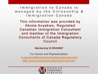 I m m i g r a t i o n t o C a n a d a i s
m a n a g e d b y t h e C i t i z e n s h i p &
I m m i g r a t i o n C a n a d a
This information was provided by
Abiola Anyakwo, Regulated
Canadian Immigration Consultant
and member of the Immigration
Consultants of Canada Regulatory
Council
Membership ID #R406967
For Advice and Representation:
m.ogunfuye@morganconsultancyservices.com
http://www.morganconsultancyservices.com
 