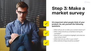 Step 3: Make a
market survey
It’s important what people think of your
product. So, ask yourself the following
questions.
W...