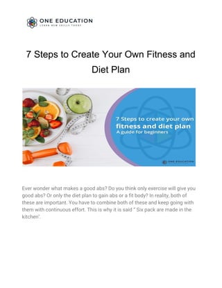 7 Steps to Create Your Own Fitness and
Diet Plan 
 
Ever wonder what makes a good abs? Do you think only exercise will give you 
good abs? Or only the diet plan to gain abs or a fit body? In reality, both of 
these are important. You have to combine both of these and keep going with 
them with continuous effort. This is why it is said “ Six pack are made in the 
kitchen’.  
 
 