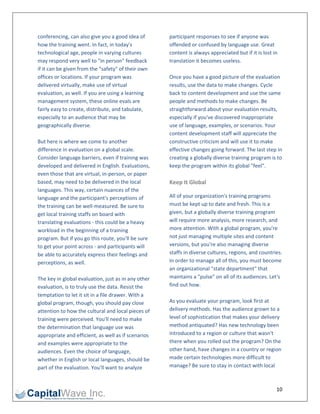 conferencing, can also give you a good idea of        participant responses to see if anyone was 
how the training went. In fact, in today's            offended or confused by language use. Great 
technological age, people in varying cultures         content is always appreciated but if it is lost in 
may respond very well to "in person" feedback         translation it becomes useless.  
if it can be given from the "safety" of their own      
offices or locations. If your program was             Once you have a good picture of the evaluation 
delivered virtually, make use of virtual              results, use the data to make changes. Cycle 
evaluation, as well. If you are using a learning      back to content development and use the same 
management system, these online evals are             people and methods to make changes. Be 
fairly easy to create, distribute, and tabulate,      straightforward about your evaluation results, 
especially to an audience that may be                 especially if you've discovered inappropriate 
geographically diverse.                               use of language, examples, or scenarios. Your 
                                                      content development staff will appreciate the 
But here is where we come to another                  constructive criticism and will use it to make 
difference in evaluation on a global scale.           effective changes going forward. The last step in 
Consider language barriers, even if training was      creating a globally diverse training program is to 
developed and delivered in English. Evaluations,      keep the program within its global "feel". 
even those that are virtual, in‐person, or paper       
based, may need to be delivered in the local          Keep It Global 
languages. This way, certain nuances of the 
language and the participant's perceptions of         All of your organization's training programs 
the training can be well‐measured. Be sure to         must be kept up to date and fresh. This is a 
get local training staffs on board with               given, but a globally diverse training program 
translating evaluations ‐ this could be a heavy       will require more analysis, more research, and 
workload in the beginning of a training               more attention. With a global program, you're 
program. But if you go this route, you'll be sure     not just managing multiple sites and content 
to get your point across ‐ and participants will      versions, but you're also managing diverse 
be able to accurately express their feelings and      staffs in diverse cultures, regions, and countries. 
perceptions, as well.                                 In order to manage all of this, you must become 
                                                      an organizational "state department" that 
The key in global evaluation, just as in any other    maintains a "pulse" on all of its audiences. Let's 
evaluation, is to truly use the data. Resist the      find out how. 
temptation to let it sit in a file drawer. With a      
global program, though, you should pay close          As you evaluate your program, look first at 
attention to how the cultural and local pieces of     delivery methods. Has the audience grown to a 
training were perceived. You'll need to make          level of sophistication that makes your delivery 
the determination that language use was               method antiquated? Has new technology been 
appropriate and efficient, as well as if scenarios    introduced to a region or culture that wasn't 
and examples were appropriate to the                  there when you rolled out the program? On the 
audiences. Even the choice of language,               other hand, have changes in a country or region 
whether in English or local languages, should be      made certain technologies more difficult to 
part of the evaluation. You'll want to analyze        manage? Be sure to stay in contact with local 



                                                                                                      10 
 
 