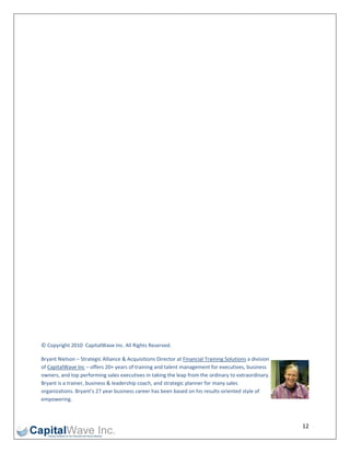  

 

 

 

 

 

 

 

 

 

 

 

 

 

 

 

 

 

 

 

 

© Copyright 2010  CapitalWave Inc. All Rights Reserved. 

Bryant Nielson – Strategic Alliance & Acquisitions Director at Financial Training Solutions a division 
of CapitalWave Inc – offers 20+ years of training and talent management for executives, business 
owners, and top performing sales executives in taking the leap from the ordinary to extraordinary. 
Bryant is a trainer, business & leadership coach, and strategic planner for many sales 
organizations. Bryant’s 27 year business career has been based on his results‐oriented style of 
empowering. 



                                                                                                          12 
 
 