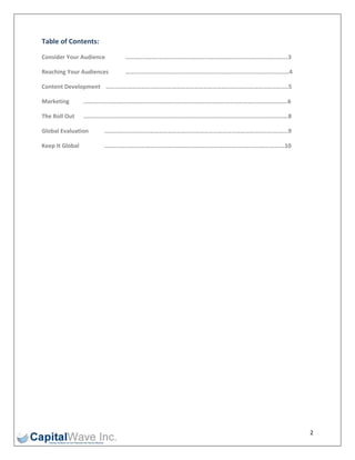 Table of Contents: 

Consider Your Audience     ..………………..……………………………………………………………………….…3 

Reaching Your Audiences    ……………………………….……………………………………………………………..4 

Content Development   ……..…………………..……………………………………………………………………………..5 

Marketing       ……….…………………………….....…………………………………………………………………………..6 

The Roll Out    …………………………………………………………………………………………………………………..….8 

Global Evaluation     …………………………………………………………………………………………………….…...9 

Keep It Global        …………………………………………………………………………………………….………….10 

 

 

 

 

 

 

 

 

 

 

 

 

 




 

 


                                                                       2 
 
 