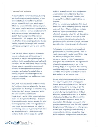 Consider Your Audience                                Nuances between cultures truly change when 
                                                      you cross international borders ‐ business 
As organizational economies change, training          processes, culture, business etiquette, and 
and development professionals begin to look           every day life must be incorporated into any 
for ways to touch more of their audience              program.  
quicker, more efficiently, and with less cost.        While you consider your audience, think about 
When you consider the next training program,          where they are located geographically. How will 
think about creating a program that reaches out       you reach them? What methods are available 
to a broad audience ‐ and can be adapted to fit       within the organization to deliver training 
wherever the program is implemented. This             effectively across the miles? We will discuss this 
globally diverse program will have a more             aspect of global training in more detail later, 
efficient reach ‐ and may cost less in the long       but as you begin to analyze the situation the 
run. The first step in creating a globally diverse    geographic spread and how to bridge it must be 
training program is to analyze your audience.         a consideration in your program development.  
Let's look at some great ways to carry out this        
step.                                                 Perhaps your organization is not spread out 
                                                      geographically or culturally. Is there a need to 
First, the most obvious aspect is to examine          create training with a global reach? There may 
your current audience. Is this audience in            be. What if your organization wants to 
expansion or are you already dealing with an          outsource training to "sister" organizations 
audience that is spread out geographically and        throughout the world? What if the organization 
culturally?  On the other hand, are you looking       is beginning an expansion or is just in the 
for new ways to connect an organizational             planning stages of an expansion. Your training 
audience that has been separated by that              should be ready to go, that is, the organization 
geography and culture? A globally diverse             should be able to pick it up and deliver it to a 
training program can help bring the walls             wide audience at any point in time.  
between groups down and lead to man cross‐             
functional benefits.                                  Keep in mind that audience analysis is not a 
                                                      "one way" road, especially when you are 
Next, look at your audiences and their "every         dealing with cross‐cultural groups. The key in 
day" existence. You may all work for the same         audience analysis is to find ways to get the 
organization, but that might be one of the only       audience's input and buy‐in on your global 
similarities. Don't assume that groups within         program. Survey your audiences to find out 
the same country share the same                       what their every day experience is, as well as 
characteristics, either. Think about the United       what cultural and business differences they 
States and its regional differences ‐ there are       perceive between the groups within the 
differences in culture, speech, work styles, and      organization. If the budget allows, visit other 
business processes. But if your organization is       groups to see their operation and their styles of 
truly global, you must examine this aspect of         doing business. When you survey other groups, 
your training audience much more closely. How         explain what programs you're attempting to 
will people from the U.S. interact with an            implement and ask those groups how they 
audience that is halfway across the world?            would feel about being included. Not only will 


                                                                                                       3 
 
 
