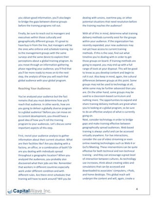 you obtain good information, you'll also begin       dealing with unions, overtime pay, or other 
to bridge the gaps between diverse groups            potential situations that need resolution before 
before the training programs roll out.               the training reaches the audience? 
                                                      
Finally, be sure to reach out to managers and        With all of this in mind, determine what training 
executives within those culturally and               delivery methods currently exist for the groups 
geographically different groups. It's great to       within your audience. If the organization has 
have buy‐in from the line, but managers will be      recently expanded, your new audiences may 
the ones who enforce and schedule training. Go       not yet have access to current training 
to the management groups with the same               methods. If this is the case, find out what 
surveys and the same desire to explore their         timeline you're dealing with in order to get 
perceptions about a global training program. As      those groups on board. If training methods are 
you move through an information‐gathering            going to expand, you may end up with a full 
phase regarding your audience, you'll find that      range of tools at your disposal. This will be good 
you'll be more ready to move on to the next          to know as you develop content and begin to 
step, the analysis of how you will reach that        roll it out. Also keep in mind, again, the cultural 
global audience with your global program.            differences between groups at this point. Some 
                                                     groups may not be used to technology at all, 
Reaching Your Audiences                              while some may be further advanced than you 
                                                     are. On the other hand, some groups may be 
You've analyzed your audience but the fact           used to a classroom‐based curriculum and 
remains that you must determine how you'll           nothing more. The opportunities to expand and 
reach that audience. In other words, how are         share training delivery methods are great when 
you going to deliver a globally diverse program      you're looking at a global program, so be sure 
to a global audience? Before you can move on         to do an effective analysis of what is currently 
to content development, you should have a            going on. 
good idea of how you'll roll the training            Next, consider technology in order to bridge 
program to your audiences. Let's discuss some        gaps and make training effective between 
important aspects of this step.                      geographically spread audiences. Web based 
                                                     training is always useful and can be accessed 
First, revisit your audience analysis to gather      virtually anywhere. For live interactions, 
information about their current situation. What      consider the use of video streaming or even 
are their facilities like? Are you dealing with a    online meeting technologies such as Web‐X or 
factory, an office, or a combination of both? Or     GoTo Meeting. These interventions can be quite 
are you dealing with individuals spread              effective for both technical and non‐technical 
throughout a geographic location? When you           training ‐ and they can encourage a great level 
analyzed the audiences, you probably also            of interaction between cultures. As technology 
discovered what their jobs are like. Remember        use increases, think about creating video and 
that workers in different countries especially       simulations that can be accessed and 
work under different condition and with              downloaded to associates' computers, i‐Pods, 
different rules. Are there strict schedules that     and home desktops. This global reach will 
training will have to work around? Will you be       underpin the content and will, again, create a 


                                                                                                       4 
 
 