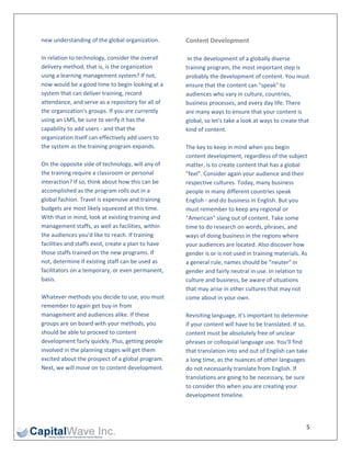 new understanding of the global organization.         Content Development 
                                                       
In relation to technology, consider the overall        In the development of a globally diverse 
delivery method, that is, is the organization         training program, the most important step is 
using a learning management system? If not,           probably the development of content. You must 
now would be a good time to begin looking at a        ensure that the content can "speak" to 
system that can deliver training, record              audiences who vary in culture, countries, 
attendance, and serve as a repository for all of      business processes, and every day life. There 
the organization's groups. If you are currently       are many ways to ensure that your content is 
using an LMS, be sure to verify it has the            global, so let's take a look at ways to create that 
capability to add users ‐ and that the                kind of content. 
organization itself can effectively add users to       
the system as the training program expands.           The key to keep in mind when you begin 
                                                      content development, regardless of the subject 
On the opposite side of technology, will any of       matter, is to create content that has a global 
the training require a classroom or personal          "feel". Consider again your audience and their 
interaction? If so, think about how this can be       respective cultures. Today, many business 
accomplished as the program rolls out in a            people in many different countries speak 
global fashion. Travel is expensive and training      English ‐ and do business in English. But you 
budgets are most likely squeezed at this time.        must remember to keep any regional or 
With that in mind, look at existing training and      "American" slang out of content. Take some 
management staffs, as well as facilities, within      time to do research on words, phrases, and 
the audiences you'd like to reach. If training        ways of doing business in the regions where 
facilities and staffs exist, create a plan to have    your audiences are located. Also discover how 
those staffs trained on the new programs. If          gender is or is not used in training materials. As 
not, determine if existing staff can be used as       a general rule, names should be "neuter" in 
facilitators on a temporary, or even permanent,       gender and fairly neutral in use. In relation to 
basis.                                                culture and business, be aware of situations 
                                                      that may arise in other cultures that may not 
Whatever methods you decide to use, you must          come about in your own.  
remember to again get buy‐in from                      
management and audiences alike. If these              Revisiting language, it's important to determine 
groups are on board with your methods, you            if your content will have to be translated. If so, 
should be able to proceed to content                  content must be absolutely free of unclear 
development fairly quickly. Plus, getting people      phrases or colloquial language use. You'll find 
involved in the planning stages will get them         that translation into and out of English can take 
excited about the prospect of a global program.       a long time, as the nuances of other languages 
Next, we will move on to content development.         do not necessarily translate from English. If 
                                                      translations are going to be necessary, be sure 
                                                      to consider this when you are creating your 
                                                      development timeline. 
                                                       


                                                                                                        5 
 
 