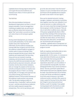 a globally diverse training program and you'll be       go to the sites and conduct "train the trainer" 
sure to gain the trust of all audiences you             sessions; it is just a reminder that at some point 
intend to touch. Next, it's time to plan the roll       you'll have to let the globally diverse program 
out of training.                                        go under its own steam in its own regions. 
                                                         
The Roll Out                                            Once you've selected instructors, training 
                                                        managers, mediators, and mentors, try to bring 
One of the best problems training and                   them together more than once. Whether it's an 
development organizations can have is a line of         in‐person seminar or a video conference, the 
program attendees. If you've managed your               idea is to create a team feel amongst the groups 
marketing on a global scale, you will have to           that are going to roll the training out. They can 
plan an effective rollout that maintains the            rely on each other to address issues, especially 
global "feel" you've been successful at creating.       if this group is geographically diverse. When 
Let's look at how to roll training to a global          you plan these meetings of the training teams, 
group.                                                  create time for them to meet before, during, 
                                                        and after the initial rollout. Let them discuss 
During content development, you analyzed                what went well, what works, and what does 
current staffs and facilities. For the rollout, take    not. You'll find that with some gentle 
another look at this important bit of                   "prodding", a globally diverse training team can 
information. Do the audiences already have              do quite a bit to make a globally diverse training 
training staffs they recognize and trust? Or do         program succeed. 
the audiences respond readily to managers or             
mentors when it comes to training? These                Staffs are important, but facilities take on extra 
groups are going to be key to your rollout; the         importance when they are spread out 
audiences will respond well if the faces they           geographically. For this reason, it is necessary to 
know and trust are involved in teaching,                know what kinds of facilities you are dealing 
mediating, and mentoring the new program.               with. Remember that training and office 
Examine the staffs that exist to determine who          facilities differ from region to region, as do 
will work well as classroom instructors, who can        expectations about their use and condition. If 
transition into the roles of online mediators,          you've located the training staffs, have them 
who can manage the program at the local site,           photograph facilities if you cannot visit them in 
and who can become mentors or coaches once              person. This way, you'll have a good idea of 
the program rolls out. If there is no existing          what facilities exist and if any upgrades need to 
training staff, or if managers and supervisors do       be made. If you find that there are no facilities 
not conduct training, you'll have to do                 or that it will not be cost effective to upgrade, 
additional research. Find out which members of          try to find a way to outsource. Use hotels, 
the audiences could transition into training            conference centers, and other office spaces to 
roles. The key when looking at staffs is to             create a space for training. On the other hand, 
remember that a "head office" staff can only do         don't forget to test virtual and technical 
so much ‐ and that culturally diverse audiences         facilities, as well. For example, if your global 
will more readily respond to people they                training program will roll primarily as a web 
already know. This is not to say that you can't         based application, test the organization's 


                                                                                                          8 
 
 