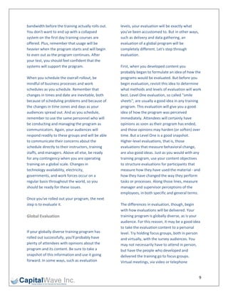 bandwidth before the training actually rolls out.    levels, your evaluation will be exactly what 
You don't want to end up with a collapsed            you've been accustomed to. But in other ways, 
system on the first day training courses are         such as delivery and data gathering, an 
offered. Plus, remember that usage will be           evaluation of a global program will be 
heavier when the program starts and will begin       completely different. Let's step through 
to even out as the program continues. After          evaluation. 
your test, you should feel confident that the         
systems will support the program.                    First, when you developed content you 
                                                     probably began to formulate an idea of how the 
When you schedule the overall rollout, be            programs would be evaluated. But before you 
mindful of business processes and work               begin evaluation, revisit this idea to determine 
schedules as you schedule. Remember that             what methods and levels of evaluation will work 
changes in times and date are inevitable, both       best. Level One evaluation, so called "smile 
because of scheduling problems and because of        sheets", are usually a good idea in any training 
the changes in time zones and days as your           program. This evaluation will give you a good 
audiences spread out. And as you schedule,           idea of how the program was perceived 
remember to use the same personnel who will          immediately. Attendees will certainly have 
be conducting and managing the program as            opinions as soon as their program has ended, 
communicators. Again, your audiences will            and those opinions may harden (or soften) over 
respond readily to these groups and will be able     time. But a Level One is a good snapshot. 
to communicate their concerns about the              Higher‐level evaluations, that is, those 
schedule directly to their instructors, training     evaluations that measure behavioral change, 
staffs, and managers. Above all else, be ready       are also good ideas. Just as you would with any 
for any contingency when you are operating           training program, use your content objectives 
training on a global scale. Changes in               to structure evaluations for participants that 
technology availability, electricity,                measure how they have used the material ‐ and 
governments, and work forces occur on a              how they have changed the way they perform 
regular basis throughout the world, so you           tasks or processes. Along those lines, measure 
should be ready for these issues.                    manager and supervisor perceptions of the 
                                                     employees, in both specific and general terms.  
Once you've rolled out your program, the next         
step is to evaluate it.                              The differences in evaluation, though, begin 
                                                     with how evaluations will be delivered. Your 
Global Evaluation                                    training program is globally diverse, as is your 
                                                     audience. For this reason, it may be a good idea 
                                                     to take the evaluation content to a personal 
If your globally diverse training program has        level. Try holding focus groups, both in person 
rolled out successfully, you'll probably have        and virtually, with the survey audiences. You 
plenty of attendees with opinions about the          may not necessarily have to attend in person, 
program and its content. Be sure to take a           but have the people who developed and 
snapshot of this information and use it going        delivered the training go to focus groups. 
forward. In some ways, such as evaluation            Virtual meetings, via video or telephone 


                                                                                                    9 
 
 