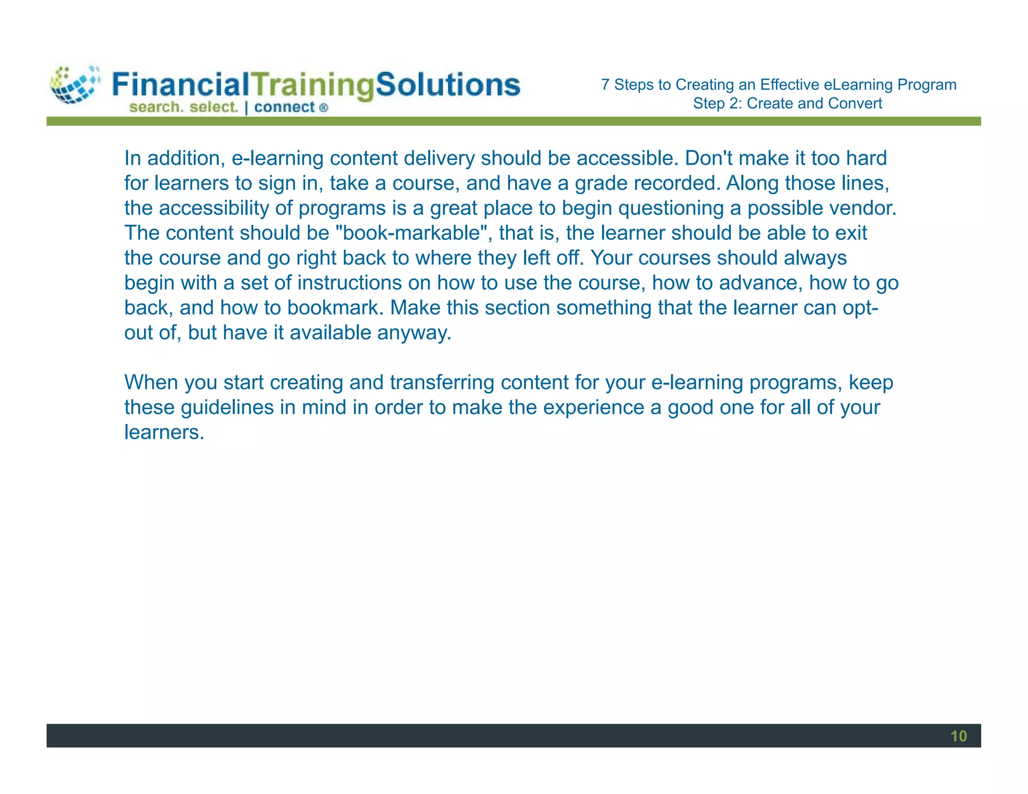 Staff Session
                                                    7 Steps to Creating an Effective eLearning Program
                                                                 Step 2: Create and Convert


In addition, e-learning content delivery should be accessible. Don't make it too hard
for learners to sign in, take a course, and have a grade recorded. Along those lines,
the accessibility of programs is a great place to begin questioning a possible vendor.
The content should be "book-markable", that is, the learner should be able to exit
the course and go right back to where they left off. Your courses should always
begin with a set of instructions on how to use the course, how to advance, how to go
back, and how to bookmark. Make this section something that the learner can opt-
out of, but have it available anyway.

When you start creating and transferring content for your e-learning programs, keep
these guidelines in mind in order to make the experience a good one for all of your
learners.




                                                                                                     10
 