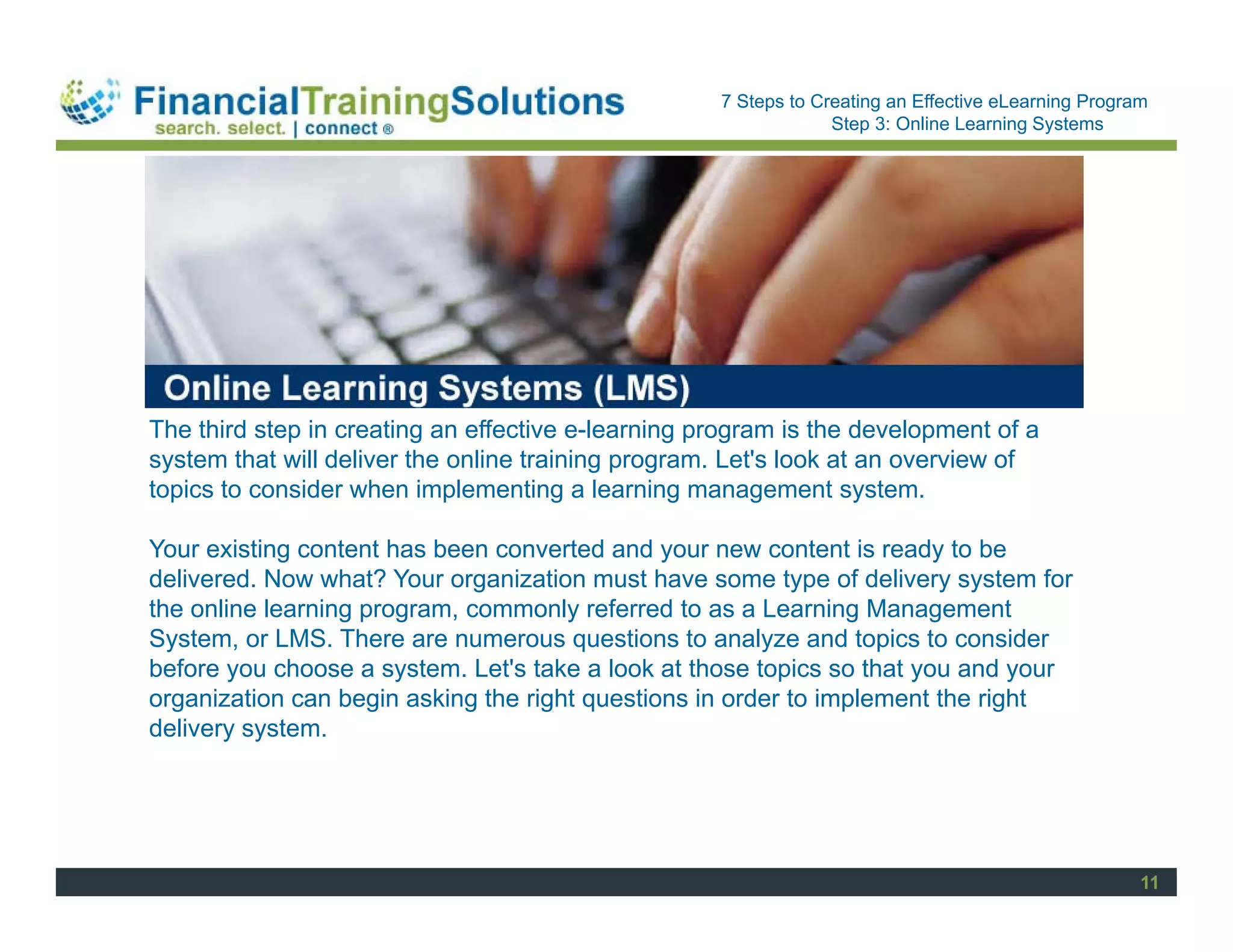 Staff Session
                                                    7 Steps to Creating an Effective eLearning Program
                                                                 Step 3: Online Learning Systems




The third step in creating an effective e-learning program is the development of a
system that will deliver the online training program. Let's look at an overview of
topics to consider when implementing a learning management system.

Your existing content has been converted and your new content is ready to be
delivered. Now what? Your organization must have some type of delivery system for
the online learning program, commonly referred to as a Learning Management
System, or LMS. There are numerous questions to analyze and topics to consider
before you choose a system. Let's take a look at those topics so that you and your
organization can begin asking the right questions in order to implement the right
delivery system.




                                                                                                     11
 