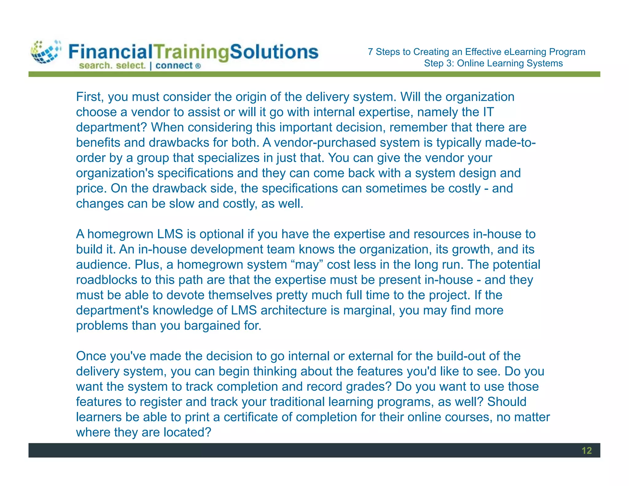 Staff Session
                                                      7 Steps to Creating an Effective eLearning Program
                                                                   Step 3: Online Learning Systems


First, you must consider the origin of the delivery system. Will the organization
choose a vendor to assist or will it go with internal expertise, namely the IT
department? When considering this important decision, remember that there are
benefits and drawbacks for both. A vendor-purchased system is typically made-to-
order by a group that specializes in just that. You can give the vendor your
organization's specifications and they can come back with a system design and
price. On the drawback side, the specifications can sometimes be costly - and
changes can be slow and costly, as well.

A homegrown LMS is optional if you have the expertise and resources in-house to
build it. An in-house development team knows the organization, its growth, and its
audience. Plus, a homegrown system “may” cost less in the long run. The potential
roadblocks to this path are that the expertise must be present in-house - and they
must be able to devote themselves pretty much full time to the project. If the
department's knowledge of LMS architecture is marginal, you may find more
problems than you bargained for.

Once you've made the decision to go internal or external for the build-out of the
delivery system, you can begin thinking about the features you'd like to see. Do you
want the system to track completion and record grades? Do you want to use those
features to register and track your traditional learning programs, as well? Should
learners be able to print a certificate of completion for their online courses, no matter
where they are located?
                                                                                                       12
 