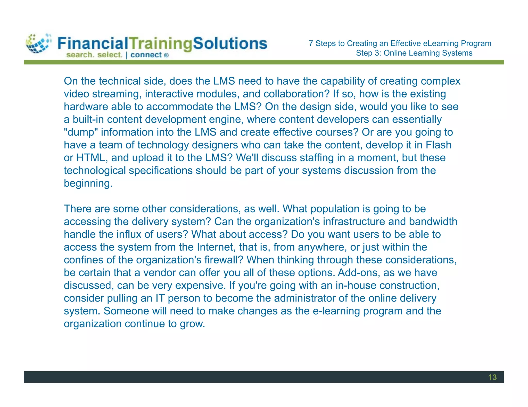 Staff Session
                                                    7 Steps to Creating an Effective eLearning Program
                                                                 Step 3: Online Learning Systems


On the technical side, does the LMS need to have the capability of creating complex
video streaming, interactive modules, and collaboration? If so, how is the existing
hardware able to accommodate the LMS? On the design side, would you like to see
a built-in content development engine, where content developers can essentially
"dump" information into the LMS and create effective courses? Or are you going to
have a team of technology designers who can take the content, develop it in Flash
or HTML, and upload it to the LMS? We'll discuss staffing in a moment, but these
technological specifications should be part of your systems discussion from the
beginning.

There are some other considerations, as well. What population is going to be
accessing the delivery system? Can the organization's infrastructure and bandwidth
handle the influx of users? What about access? Do you want users to be able to
access the system from the Internet, that is, from anywhere, or just within the
confines of the organization's firewall? When thinking through these considerations,
be certain that a vendor can offer you all of these options. Add-ons, as we have
discussed, can be very expensive. If you're going with an in-house construction,
consider pulling an IT person to become the administrator of the online delivery
system. Someone will need to make changes as the e-learning program and the
organization continue to grow.



                                                                                                     13
 