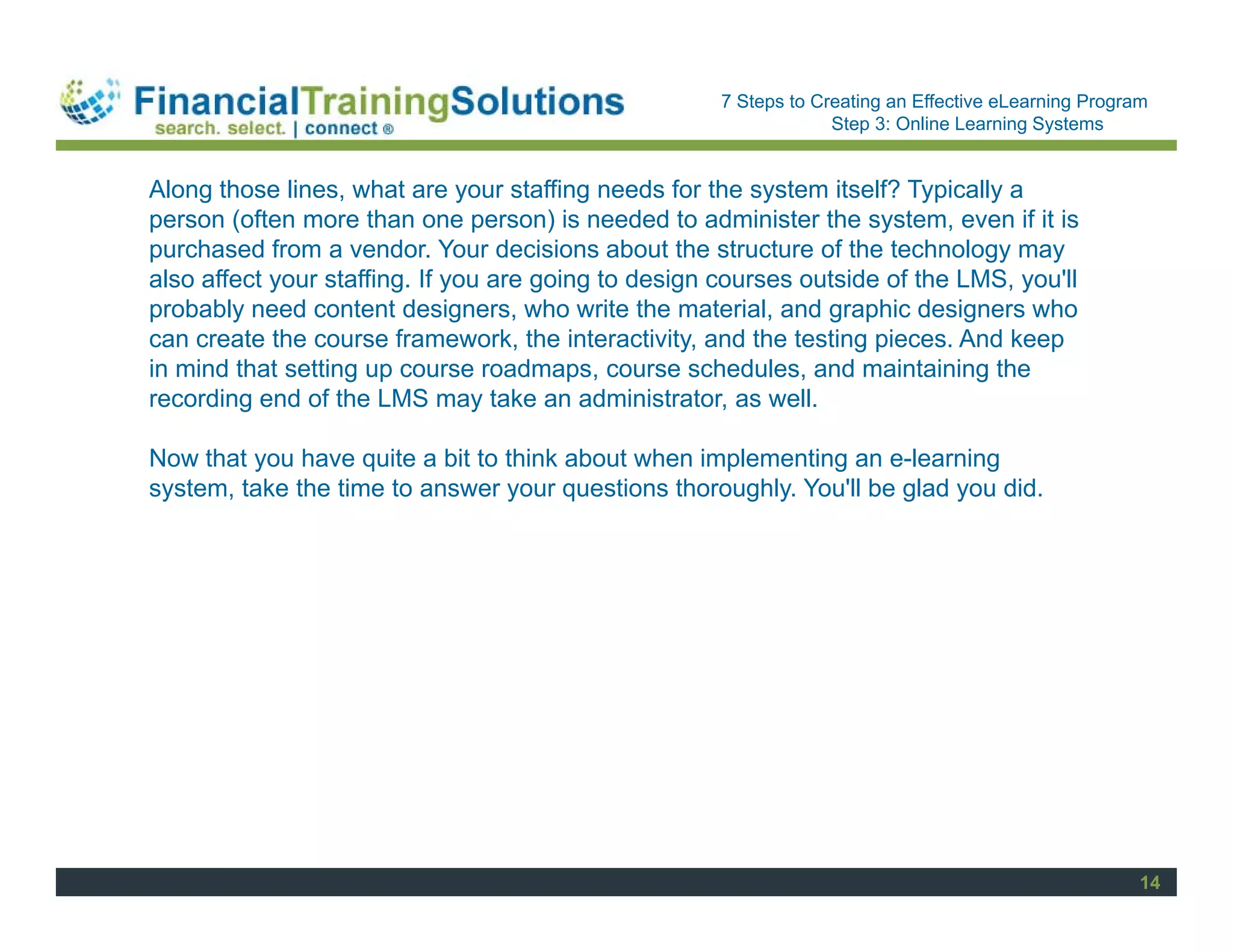 Staff Session
                                                      7 Steps to Creating an Effective eLearning Program
                                                                   Step 3: Online Learning Systems


Along those lines, what are your staffing needs for the system itself? Typically a
person (often more than one person) is needed to administer the system, even if it is
purchased from a vendor. Your decisions about the structure of the technology may
also affect your staffing. If you are going to design courses outside of the LMS, you'll
probably need content designers, who write the material, and graphic designers who
can create the course framework, the interactivity, and the testing pieces. And keep
in mind that setting up course roadmaps, course schedules, and maintaining the
recording end of the LMS may take an administrator, as well.

Now that you have quite a bit to think about when implementing an e-learning
system, take the time to answer your questions thoroughly. You'll be glad you did.




                                                                                                       14
 