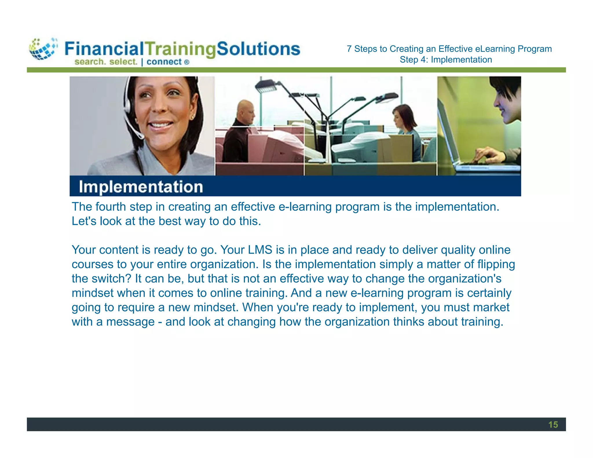 Staff Session
                                                     7 Steps to Creating an Effective eLearning Program
                                                                  Step 4: Implementation




The fourth step in creating an effective e-learning program is the implementation.
Let's look at the best way to do this.

Your content is ready to go. Your LMS is in place and ready to deliver quality online
courses to your entire organization. Is the implementation simply a matter of flipping
the switch? It can be, but that is not an effective way to change the organization's
mindset when it comes to online training. And a new e-learning program is certainly
going to require a new mindset. When you're ready to implement, you must market
with a message - and look at changing how the organization thinks about training.




                                                                                                      15
 