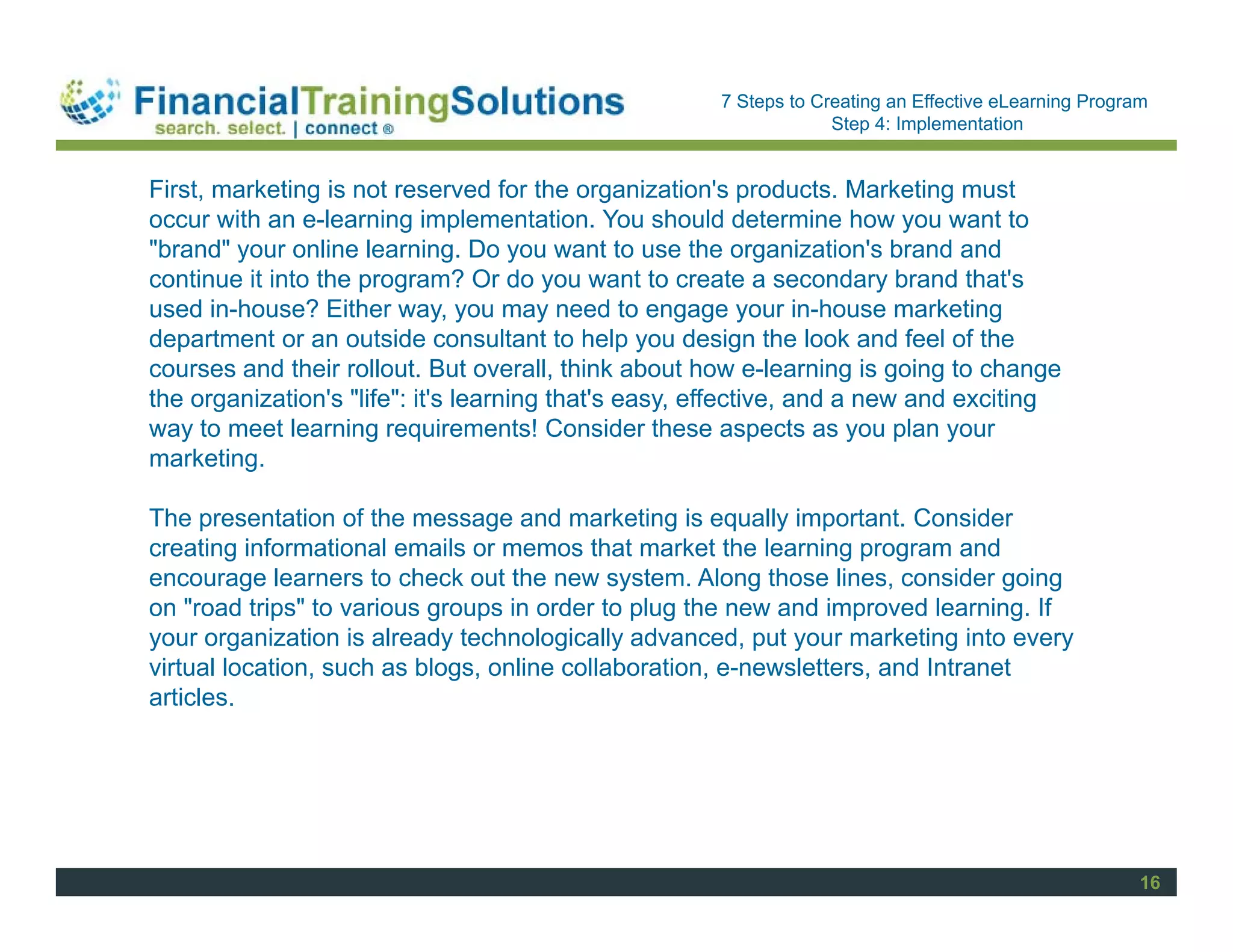 Staff Session
                                                      7 Steps to Creating an Effective eLearning Program
                                                                   Step 4: Implementation


First, marketing is not reserved for the organization's products. Marketing must
occur with an e-learning implementation. You should determine how you want to
"brand" your online learning. Do you want to use the organization's brand and
continue it into the program? Or do you want to create a secondary brand that's
used in-house? Either way, you may need to engage your in-house marketing
department or an outside consultant to help you design the look and feel of the
courses and their rollout. But overall, think about how e-learning is going to change
the organization's "life": it's learning that's easy, effective, and a new and exciting
way to meet learning requirements! Consider these aspects as you plan your
marketing.

The presentation of the message and marketing is equally important. Consider
creating informational emails or memos that market the learning program and
encourage learners to check out the new system. Along those lines, consider going
on "road trips" to various groups in order to plug the new and improved learning. If
your organization is already technologically advanced, put your marketing into every
virtual location, such as blogs, online collaboration, e-newsletters, and Intranet
articles.




                                                                                                       16
 