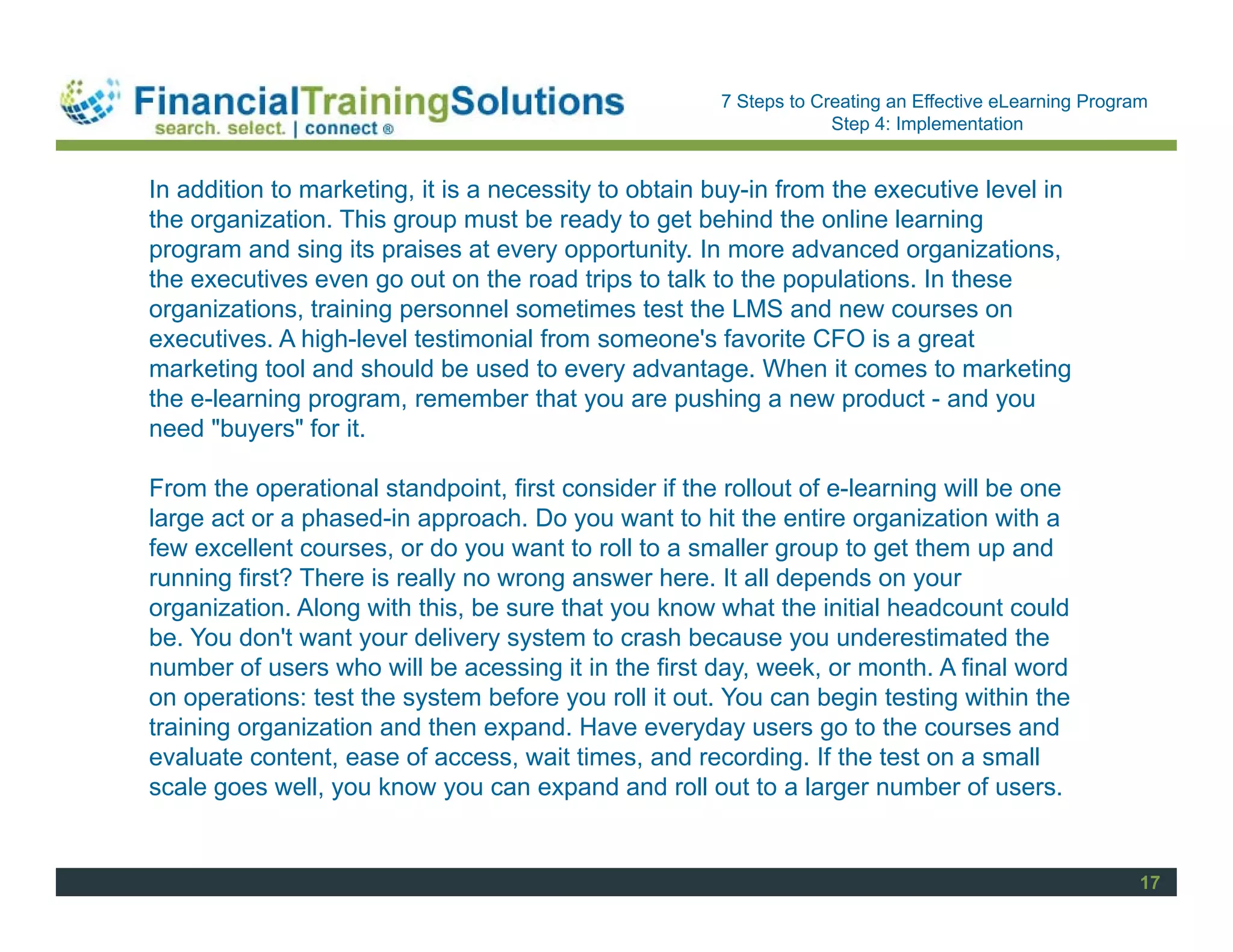 Staff Session
                                                      7 Steps to Creating an Effective eLearning Program
                                                                   Step 4: Implementation


In addition to marketing, it is a necessity to obtain buy-in from the executive level in
the organization. This group must be ready to get behind the online learning
program and sing its praises at every opportunity. In more advanced organizations,
the executives even go out on the road trips to talk to the populations. In these
organizations, training personnel sometimes test the LMS and new courses on
executives. A high-level testimonial from someone's favorite CFO is a great
marketing tool and should be used to every advantage. When it comes to marketing
the e-learning program, remember that you are pushing a new product - and you
need "buyers" for it.

From the operational standpoint, first consider if the rollout of e-learning will be one
large act or a phased-in approach. Do you want to hit the entire organization with a
few excellent courses, or do you want to roll to a smaller group to get them up and
running first? There is really no wrong answer here. It all depends on your
organization. Along with this, be sure that you know what the initial headcount could
be. You don't want your delivery system to crash because you underestimated the
number of users who will be acessing it in the first day, week, or month. A final word
on operations: test the system before you roll it out. You can begin testing within the
training organization and then expand. Have everyday users go to the courses and
evaluate content, ease of access, wait times, and recording. If the test on a small
scale goes well, you know you can expand and roll out to a larger number of users.


                                                                                                       17
 