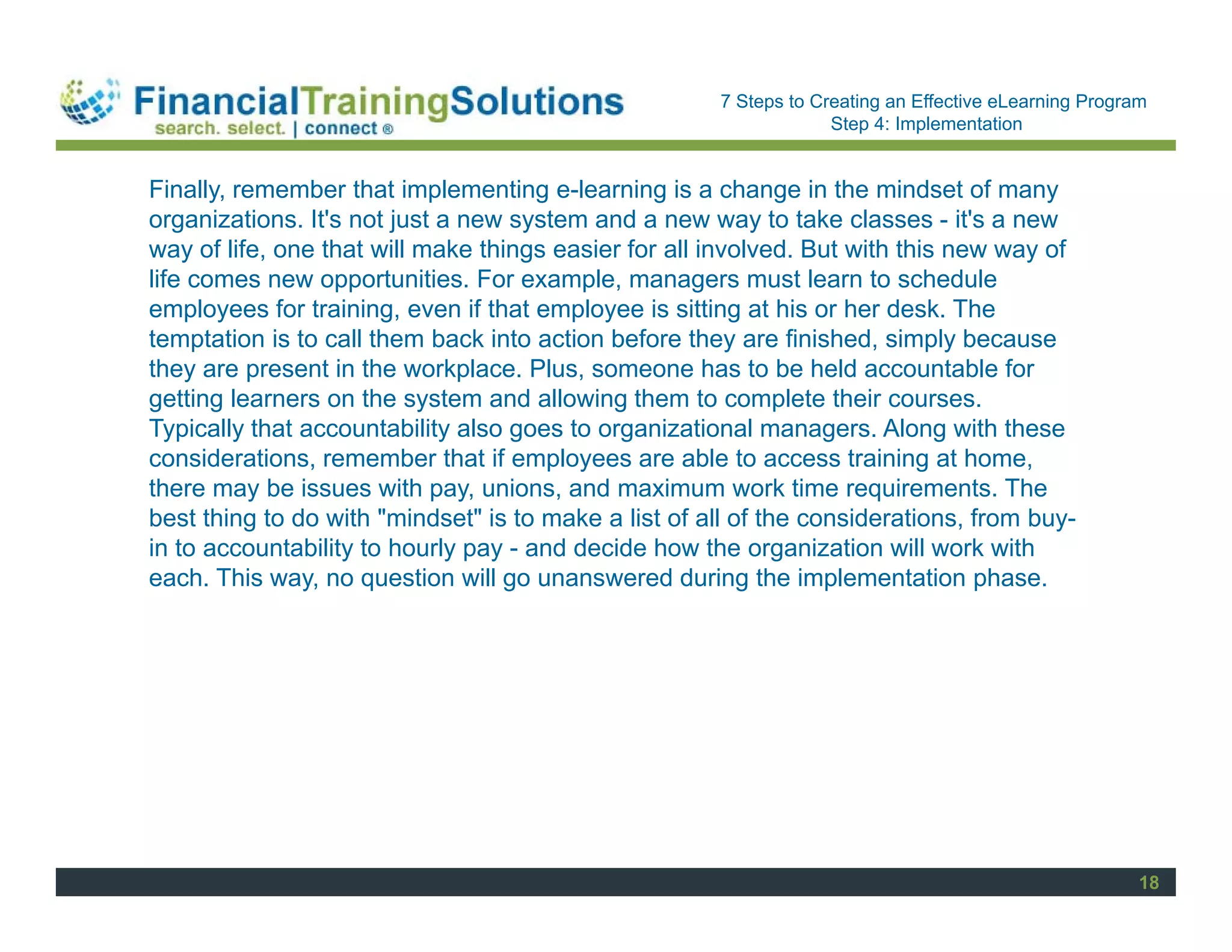Staff Session
                                                      7 Steps to Creating an Effective eLearning Program
                                                                   Step 4: Implementation


Finally, remember that implementing e-learning is a change in the mindset of many
organizations. It's not just a new system and a new way to take classes - it's a new
way of life, one that will make things easier for all involved. But with this new way of
life comes new opportunities. For example, managers must learn to schedule
employees for training, even if that employee is sitting at his or her desk. The
temptation is to call them back into action before they are finished, simply because
they are present in the workplace. Plus, someone has to be held accountable for
getting learners on the system and allowing them to complete their courses.
Typically that accountability also goes to organizational managers. Along with these
considerations, remember that if employees are able to access training at home,
there may be issues with pay, unions, and maximum work time requirements. The
best thing to do with "mindset" is to make a list of all of the considerations, from buy-
in to accountability to hourly pay - and decide how the organization will work with
each. This way, no question will go unanswered during the implementation phase.




                                                                                                       18
 