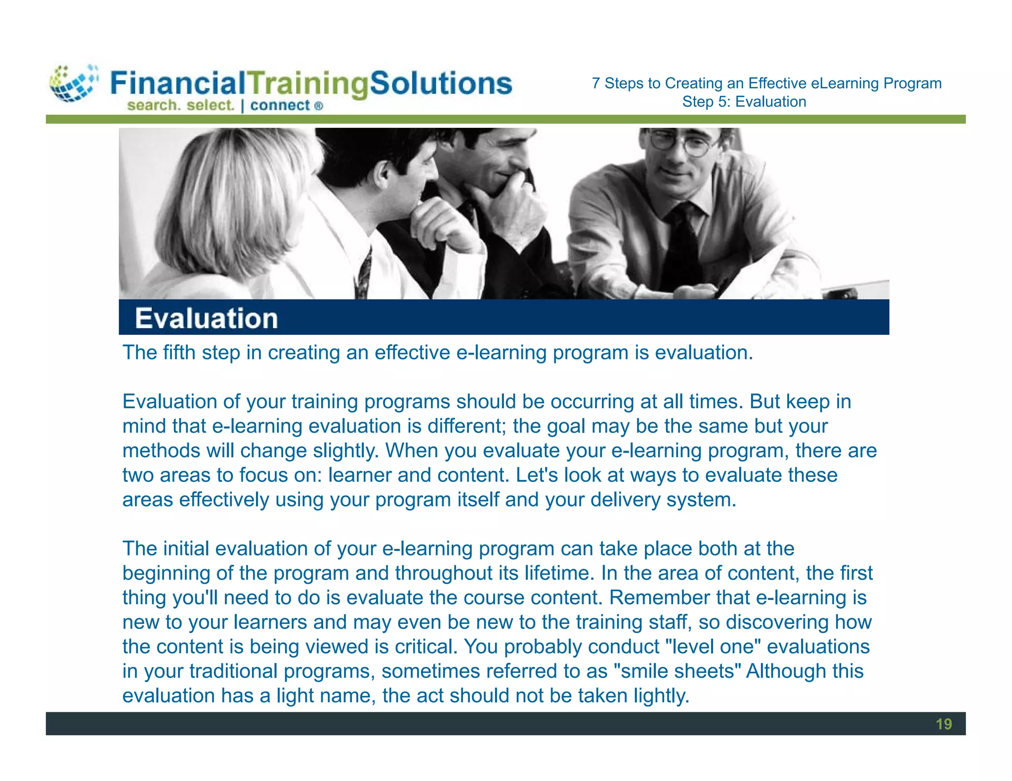 Staff Session
                                                      7 Steps to Creating an Effective eLearning Program
                                                                   Step 5: Evaluation




The fifth step in creating an effective e-learning program is evaluation.

Evaluation of your training programs should be occurring at all times. But keep in
mind that e-learning evaluation is different; the goal may be the same but your
methods will change slightly. When you evaluate your e-learning program, there are
two areas to focus on: learner and content. Let's look at ways to evaluate these
areas effectively using your program itself and your delivery system.

The initial evaluation of your e-learning program can take place both at the
beginning of the program and throughout its lifetime. In the area of content, the first
thing you'll need to do is evaluate the course content. Remember that e-learning is
new to your learners and may even be new to the training staff, so discovering how
the content is being viewed is critical. You probably conduct "level one" evaluations
in your traditional programs, sometimes referred to as "smile sheets" Although this
evaluation has a light name, the act should not be taken lightly.
                                                                                                       19
 