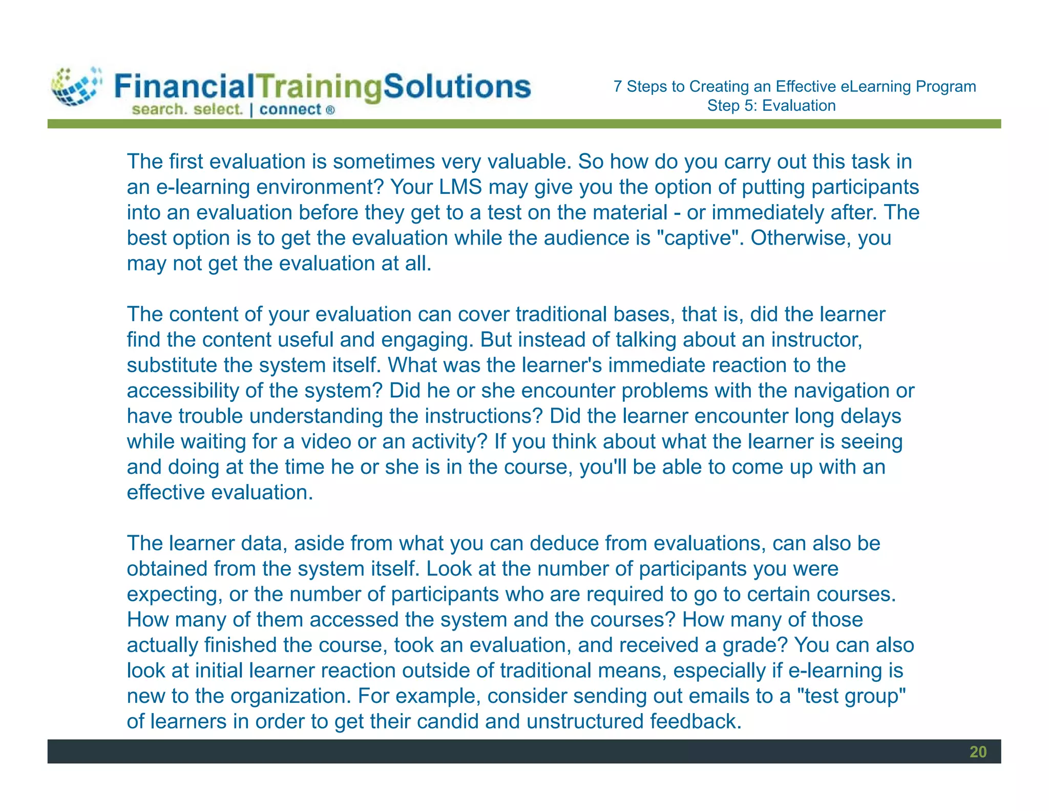 Staff Session
                                                       7 Steps to Creating an Effective eLearning Program
                                                                    Step 5: Evaluation


The first evaluation is sometimes very valuable. So how do you carry out this task in
an e-learning environment? Your LMS may give you the option of putting participants
into an evaluation before they get to a test on the material - or immediately after. The
best option is to get the evaluation while the audience is "captive". Otherwise, you
may not get the evaluation at all.

The content of your evaluation can cover traditional bases, that is, did the learner
find the content useful and engaging. But instead of talking about an instructor,
substitute the system itself. What was the learner's immediate reaction to the
accessibility of the system? Did he or she encounter problems with the navigation or
have trouble understanding the instructions? Did the learner encounter long delays
while waiting for a video or an activity? If you think about what the learner is seeing
and doing at the time he or she is in the course, you'll be able to come up with an
effective evaluation.

The learner data, aside from what you can deduce from evaluations, can also be
obtained from the system itself. Look at the number of participants you were
expecting, or the number of participants who are required to go to certain courses.
How many of them accessed the system and the courses? How many of those
actually finished the course, took an evaluation, and received a grade? You can also
look at initial learner reaction outside of traditional means, especially if e-learning is
new to the organization. For example, consider sending out emails to a "test group"
of learners in order to get their candid and unstructured feedback.
                                                                                                        20
 