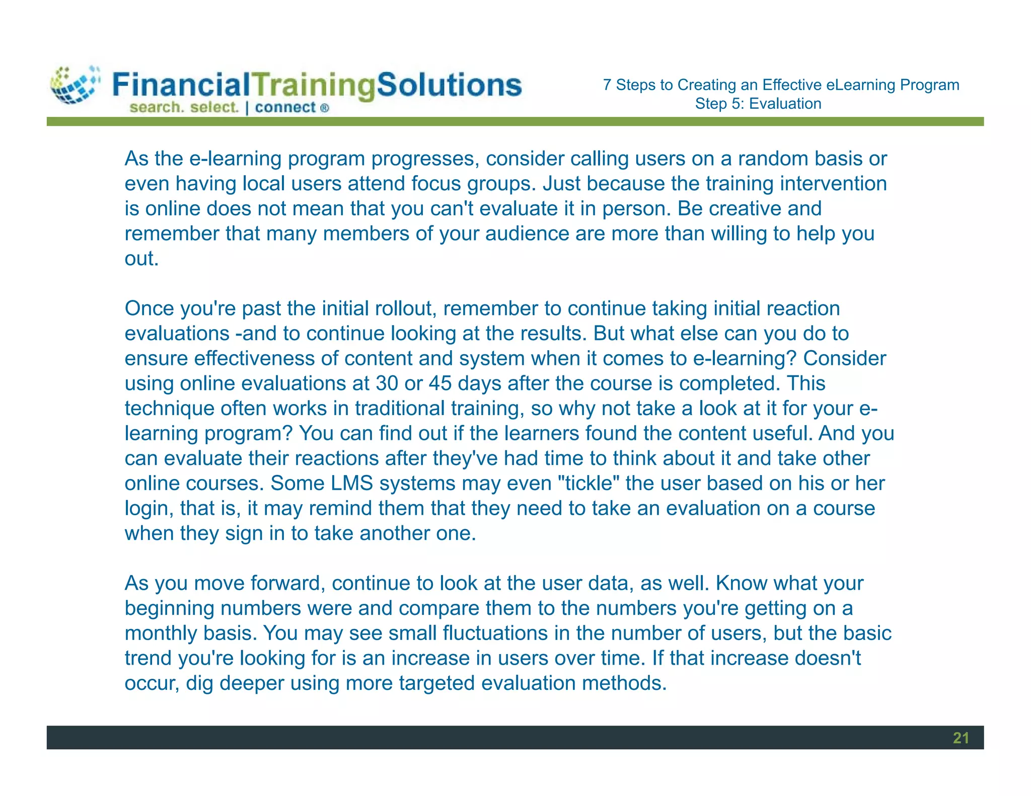Staff Session
                                                      7 Steps to Creating an Effective eLearning Program
                                                                   Step 5: Evaluation


As the e-learning program progresses, consider calling users on a random basis or
even having local users attend focus groups. Just because the training intervention
is online does not mean that you can't evaluate it in person. Be creative and
remember that many members of your audience are more than willing to help you
out.

Once you're past the initial rollout, remember to continue taking initial reaction
evaluations -and to continue looking at the results. But what else can you do to
ensure effectiveness of content and system when it comes to e-learning? Consider
using online evaluations at 30 or 45 days after the course is completed. This
technique often works in traditional training, so why not take a look at it for your e-
learning program? You can find out if the learners found the content useful. And you
can evaluate their reactions after they've had time to think about it and take other
online courses. Some LMS systems may even "tickle" the user based on his or her
login, that is, it may remind them that they need to take an evaluation on a course
when they sign in to take another one.

As you move forward, continue to look at the user data, as well. Know what your
beginning numbers were and compare them to the numbers you're getting on a
monthly basis. You may see small fluctuations in the number of users, but the basic
trend you're looking for is an increase in users over time. If that increase doesn't
occur, dig deeper using more targeted evaluation methods.

                                                                                                       21
 