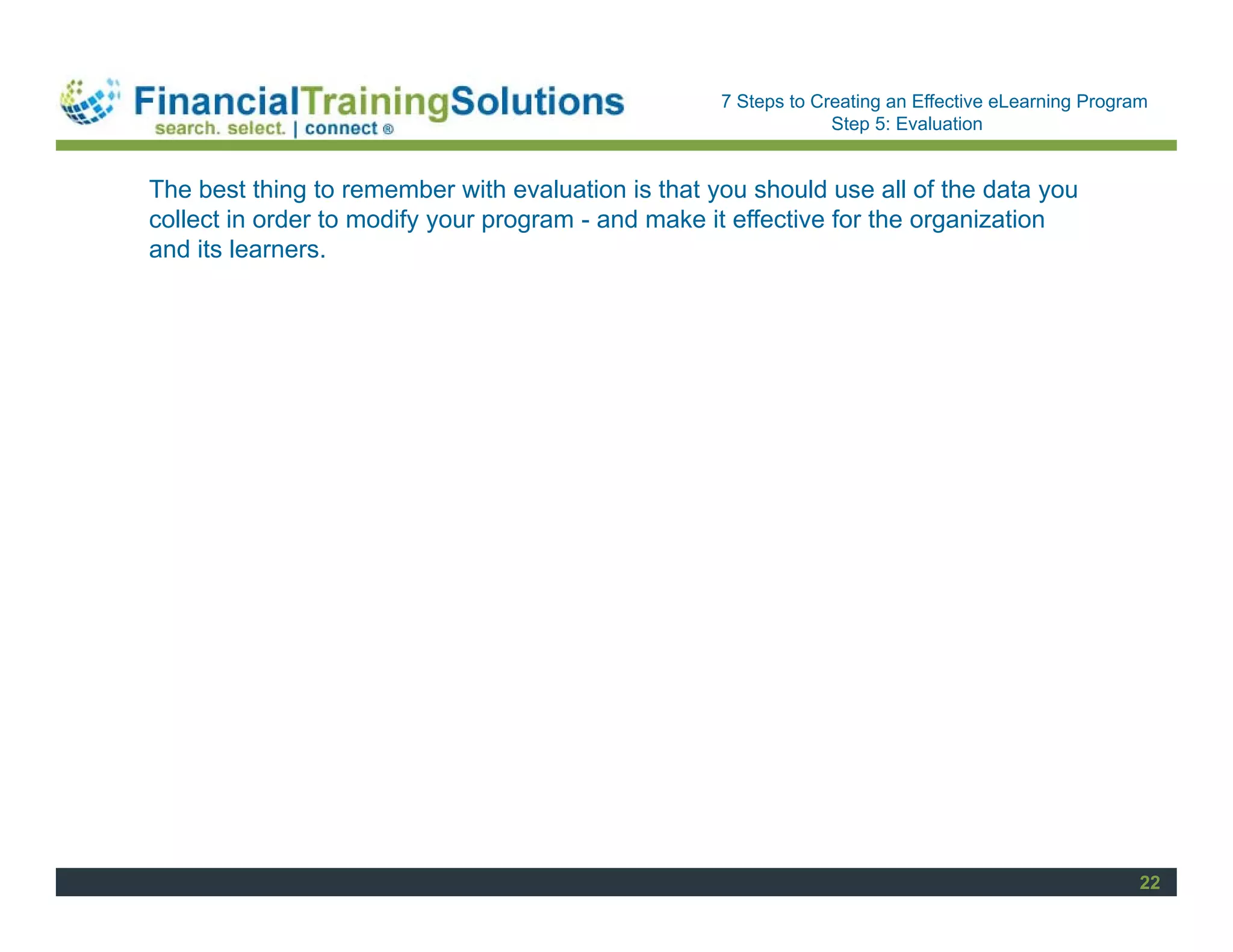 Staff Session
                                                    7 Steps to Creating an Effective eLearning Program
                                                                 Step 5: Evaluation


The best thing to remember with evaluation is that you should use all of the data you
collect in order to modify your program - and make it effective for the organization
and its learners.




                                                                                                     22
 