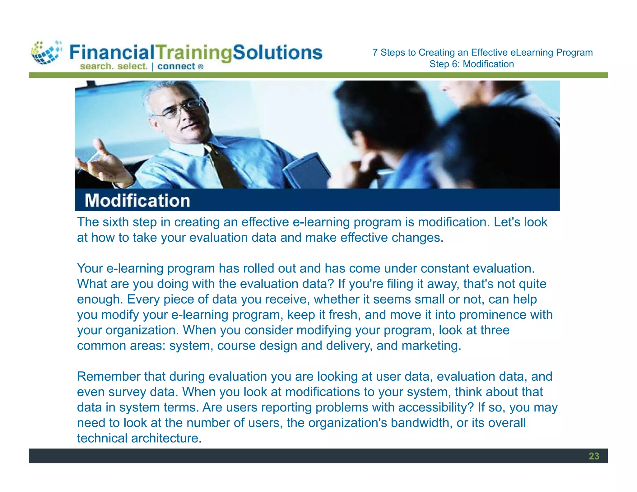 Staff Session
                                                      7 Steps to Creating an Effective eLearning Program
                                                                   Step 6: Modification




The sixth step in creating an effective e-learning program is modification. Let's look
at how to take your evaluation data and make effective changes.

Your e-learning program has rolled out and has come under constant evaluation.
What are you doing with the evaluation data? If you're filing it away, that's not quite
enough. Every piece of data you receive, whether it seems small or not, can help
you modify your e-learning program, keep it fresh, and move it into prominence with
your organization. When you consider modifying your program, look at three
common areas: system, course design and delivery, and marketing.

Remember that during evaluation you are looking at user data, evaluation data, and
even survey data. When you look at modifications to your system, think about that
data in system terms. Are users reporting problems with accessibility? If so, you may
need to look at the number of users, the organization's bandwidth, or its overall
technical architecture.
                                                                                                       23
 