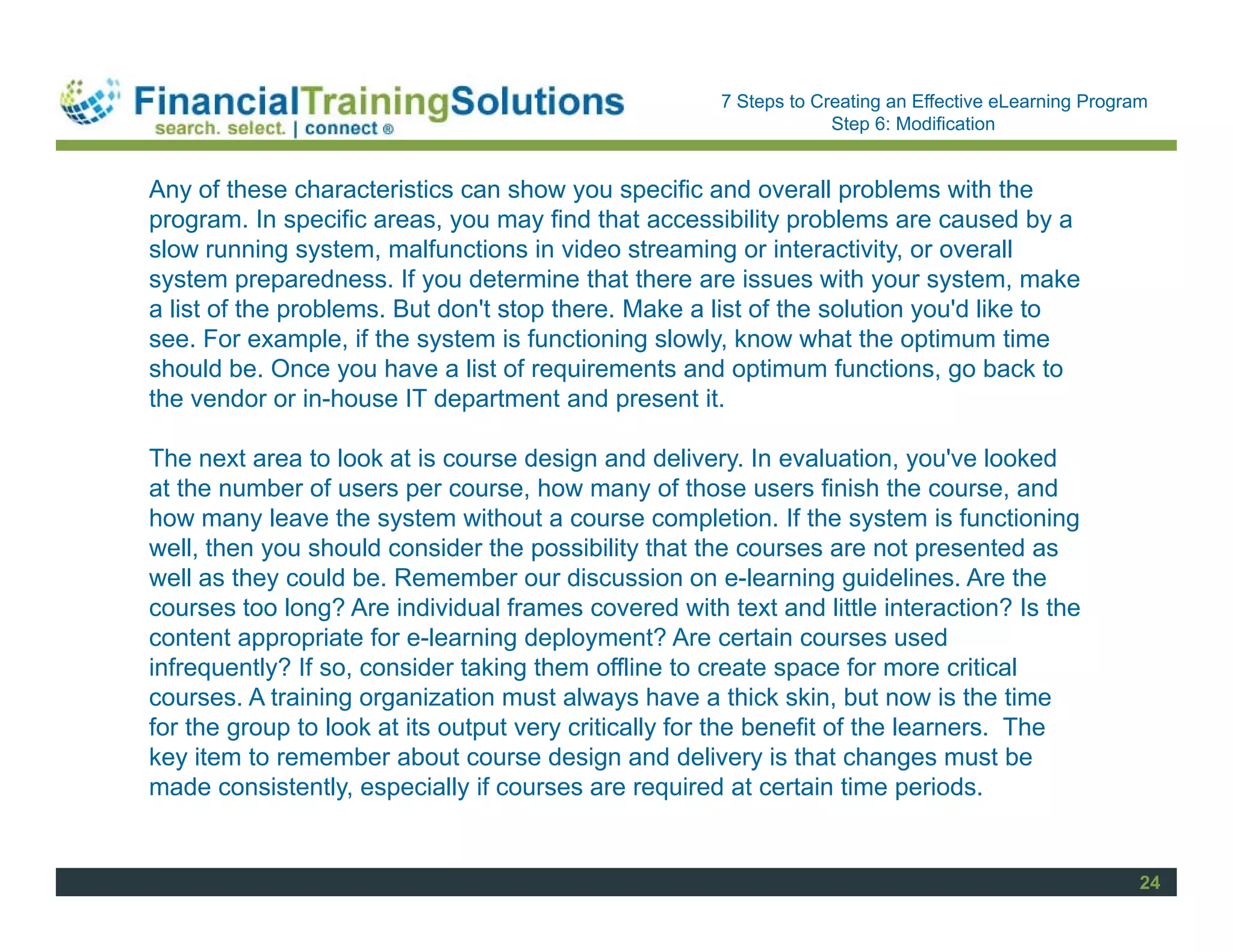Staff Session
                                                      7 Steps to Creating an Effective eLearning Program
                                                                   Step 6: Modification


Any of these characteristics can show you specific and overall problems with the
program. In specific areas, you may find that accessibility problems are caused by a
slow running system, malfunctions in video streaming or interactivity, or overall
system preparedness. If you determine that there are issues with your system, make
a list of the problems. But don't stop there. Make a list of the solution you'd like to
see. For example, if the system is functioning slowly, know what the optimum time
should be. Once you have a list of requirements and optimum functions, go back to
the vendor or in-house IT department and present it.

The next area to look at is course design and delivery. In evaluation, you've looked
at the number of users per course, how many of those users finish the course, and
how many leave the system without a course completion. If the system is functioning
well, then you should consider the possibility that the courses are not presented as
well as they could be. Remember our discussion on e-learning guidelines. Are the
courses too long? Are individual frames covered with text and little interaction? Is the
content appropriate for e-learning deployment? Are certain courses used
infrequently? If so, consider taking them offline to create space for more critical
courses. A training organization must always have a thick skin, but now is the time
for the group to look at its output very critically for the benefit of the learners. The
key item to remember about course design and delivery is that changes must be
made consistently, especially if courses are required at certain time periods.


                                                                                                       24
 
