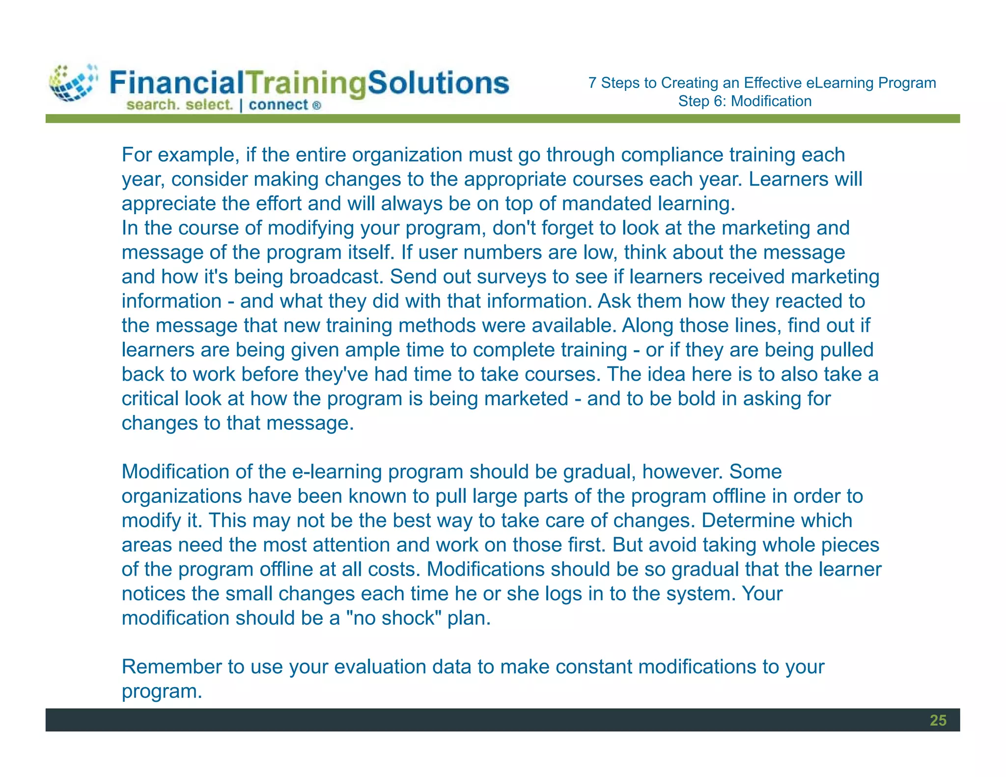 Staff Session
                                                      7 Steps to Creating an Effective eLearning Program
                                                                   Step 6: Modification


For example, if the entire organization must go through compliance training each
year, consider making changes to the appropriate courses each year. Learners will
appreciate the effort and will always be on top of mandated learning.
In the course of modifying your program, don't forget to look at the marketing and
message of the program itself. If user numbers are low, think about the message
and how it's being broadcast. Send out surveys to see if learners received marketing
information - and what they did with that information. Ask them how they reacted to
the message that new training methods were available. Along those lines, find out if
learners are being given ample time to complete training - or if they are being pulled
back to work before they've had time to take courses. The idea here is to also take a
critical look at how the program is being marketed - and to be bold in asking for
changes to that message.

Modification of the e-learning program should be gradual, however. Some
organizations have been known to pull large parts of the program offline in order to
modify it. This may not be the best way to take care of changes. Determine which
areas need the most attention and work on those first. But avoid taking whole pieces
of the program offline at all costs. Modifications should be so gradual that the learner
notices the small changes each time he or she logs in to the system. Your
modification should be a "no shock" plan.

Remember to use your evaluation data to make constant modifications to your
program.
                                                                                                       25
 