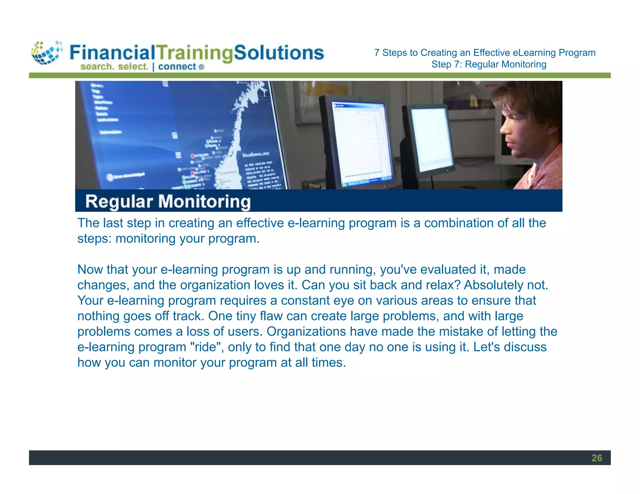 Staff Session
                                                     7 Steps to Creating an Effective eLearning Program
                                                                  Step 7: Regular Monitoring




The last step in creating an effective e-learning program is a combination of all the
steps: monitoring your program.

Now that your e-learning program is up and running, you've evaluated it, made
changes, and the organization loves it. Can you sit back and relax? Absolutely not.
Your e-learning program requires a constant eye on various areas to ensure that
nothing goes off track. One tiny flaw can create large problems, and with large
problems comes a loss of users. Organizations have made the mistake of letting the
e-learning program "ride", only to find that one day no one is using it. Let's discuss
how you can monitor your program at all times.




                                                                                                      26
 