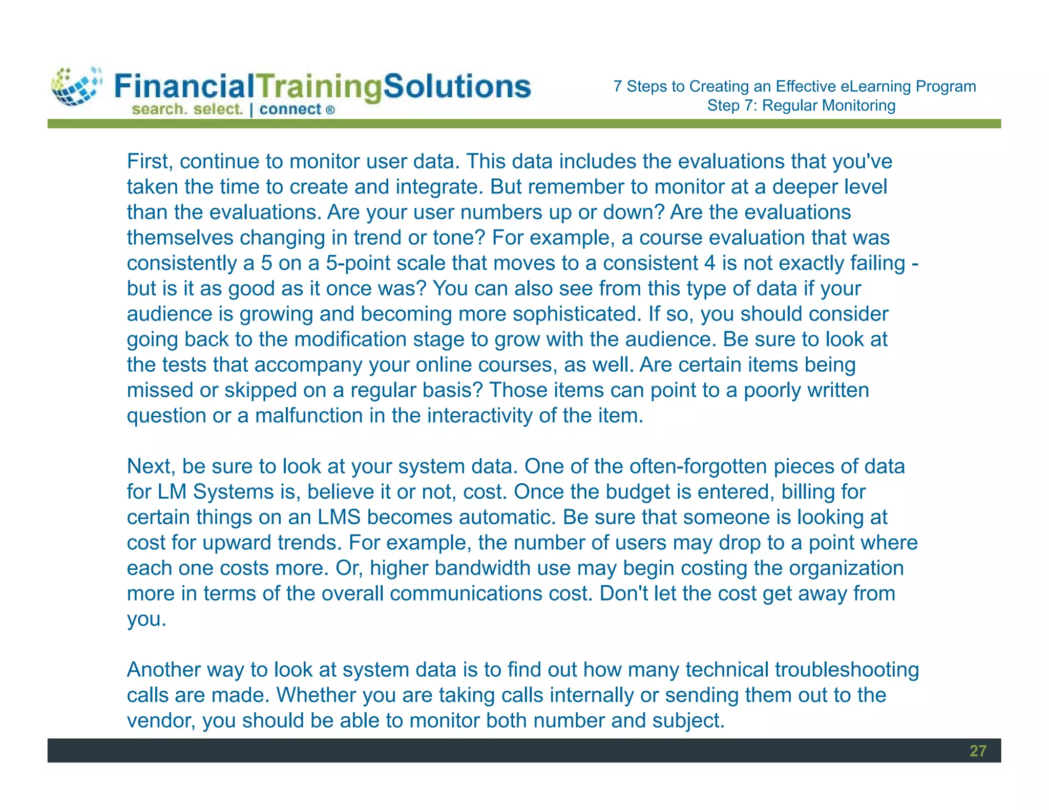 Staff Session
                                                      7 Steps to Creating an Effective eLearning Program
                                                                   Step 7: Regular Monitoring


First, continue to monitor user data. This data includes the evaluations that you've
taken the time to create and integrate. But remember to monitor at a deeper level
than the evaluations. Are your user numbers up or down? Are the evaluations
themselves changing in trend or tone? For example, a course evaluation that was
consistently a 5 on a 5-point scale that moves to a consistent 4 is not exactly failing -
but is it as good as it once was? You can also see from this type of data if your
audience is growing and becoming more sophisticated. If so, you should consider
going back to the modification stage to grow with the audience. Be sure to look at
the tests that accompany your online courses, as well. Are certain items being
missed or skipped on a regular basis? Those items can point to a poorly written
question or a malfunction in the interactivity of the item.

Next, be sure to look at your system data. One of the often-forgotten pieces of data
for LM Systems is, believe it or not, cost. Once the budget is entered, billing for
certain things on an LMS becomes automatic. Be sure that someone is looking at
cost for upward trends. For example, the number of users may drop to a point where
each one costs more. Or, higher bandwidth use may begin costing the organization
more in terms of the overall communications cost. Don't let the cost get away from
you.

Another way to look at system data is to find out how many technical troubleshooting
calls are made. Whether you are taking calls internally or sending them out to the
vendor, you should be able to monitor both number and subject.
                                                                                                       27
 