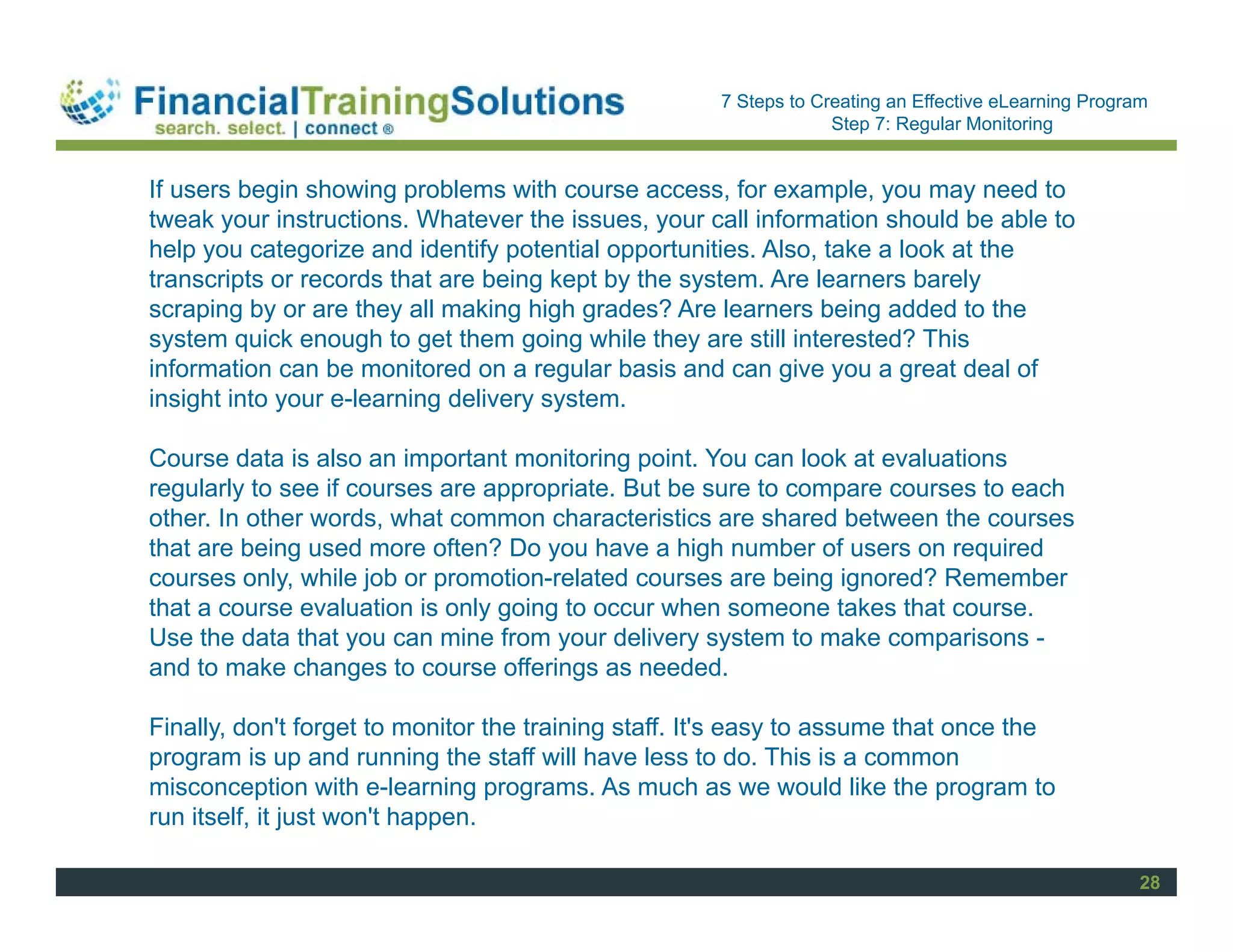 Staff Session
                                                      7 Steps to Creating an Effective eLearning Program
                                                                   Step 7: Regular Monitoring


If users begin showing problems with course access, for example, you may need to
tweak your instructions. Whatever the issues, your call information should be able to
help you categorize and identify potential opportunities. Also, take a look at the
transcripts or records that are being kept by the system. Are learners barely
scraping by or are they all making high grades? Are learners being added to the
system quick enough to get them going while they are still interested? This
information can be monitored on a regular basis and can give you a great deal of
insight into your e-learning delivery system.

Course data is also an important monitoring point. You can look at evaluations
regularly to see if courses are appropriate. But be sure to compare courses to each
other. In other words, what common characteristics are shared between the courses
that are being used more often? Do you have a high number of users on required
courses only, while job or promotion-related courses are being ignored? Remember
that a course evaluation is only going to occur when someone takes that course.
Use the data that you can mine from your delivery system to make comparisons -
and to make changes to course offerings as needed.

Finally, don't forget to monitor the training staff. It's easy to assume that once the
program is up and running the staff will have less to do. This is a common
misconception with e-learning programs. As much as we would like the program to
run itself, it just won't happen.

                                                                                                       28
 
