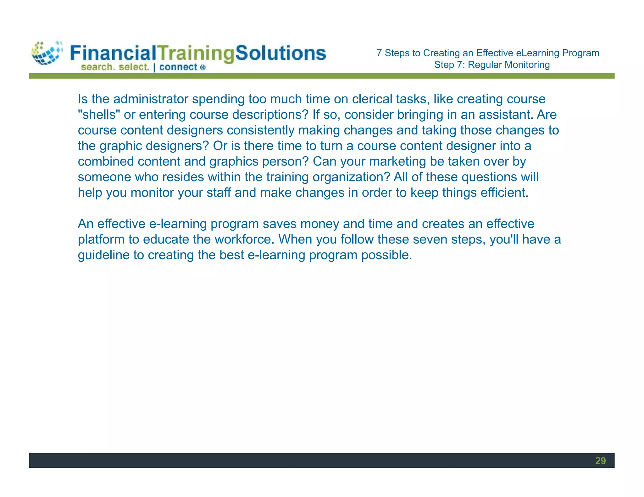 Staff Session
                                                      7 Steps to Creating an Effective eLearning Program
                                                                   Step 7: Regular Monitoring


Is the administrator spending too much time on clerical tasks, like creating course
"shells" or entering course descriptions? If so, consider bringing in an assistant. Are
course content designers consistently making changes and taking those changes to
the graphic designers? Or is there time to turn a course content designer into a
combined content and graphics person? Can your marketing be taken over by
someone who resides within the training organization? All of these questions will
help you monitor your staff and make changes in order to keep things efficient.

An effective e-learning program saves money and time and creates an effective
platform to educate the workforce. When you follow these seven steps, you'll have a
guideline to creating the best e-learning program possible.




                                                                                                       29
 