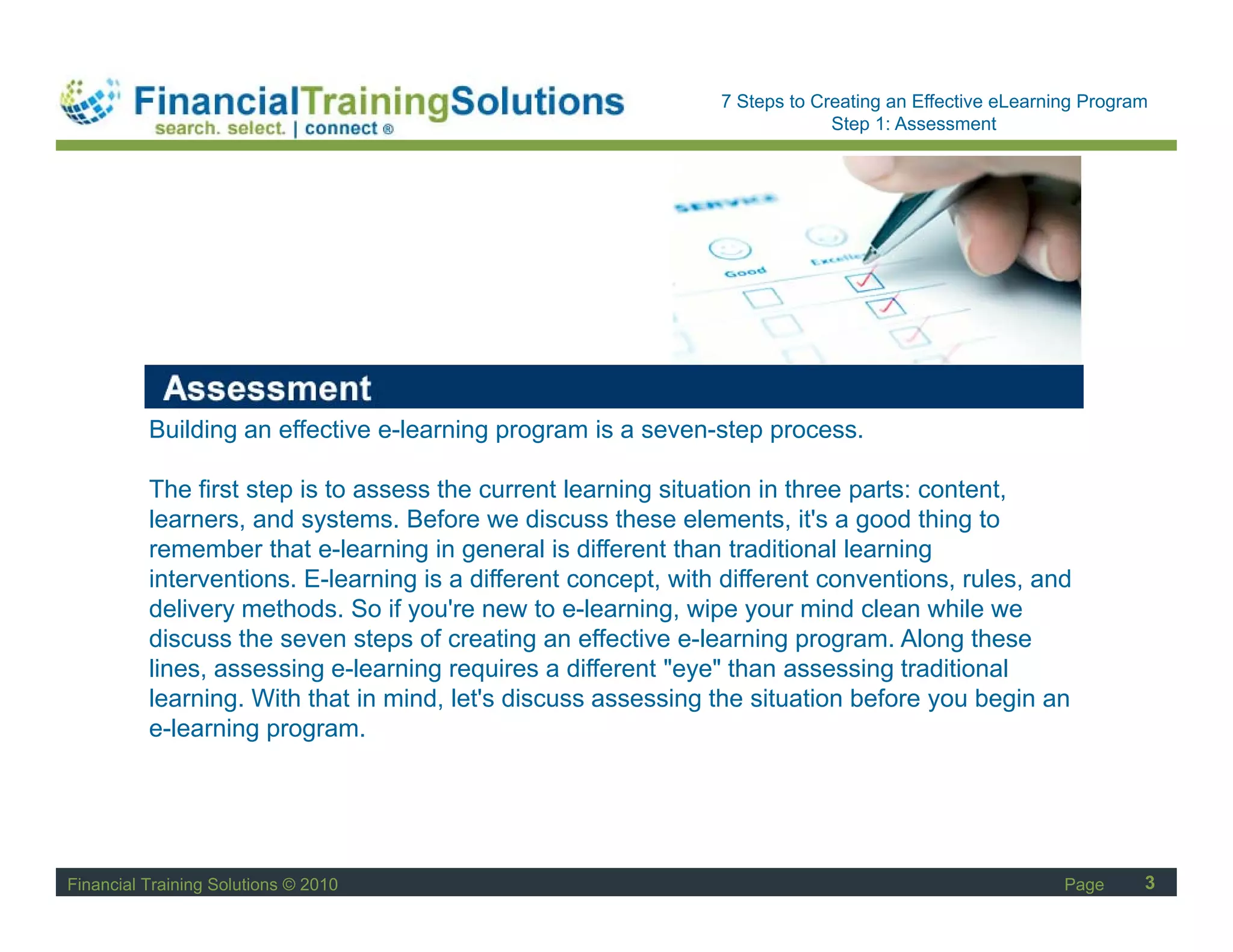 Staff Session
                                                                7 Steps to Creating an Effective eLearning Program
                                                                             Step 1: Assessment




          Building an effective e-learning program is a seven-step process.

          The first step is to assess the current learning situation in three parts: content,
          learners, and systems. Before we discuss these elements, it's a good thing to
          remember that e-learning in general is different than traditional learning
          interventions. E-learning is a different concept, with different conventions, rules, and
          delivery methods. So if you're new to e-learning, wipe your mind clean while we
          discuss the seven steps of creating an effective e-learning program. Along these
          lines, assessing e-learning requires a different "eye" than assessing traditional
          learning. With that in mind, let's discuss assessing the situation before you begin an
          e-learning program.




Financial Training Solutions © 2010                                                                     Page     3
 