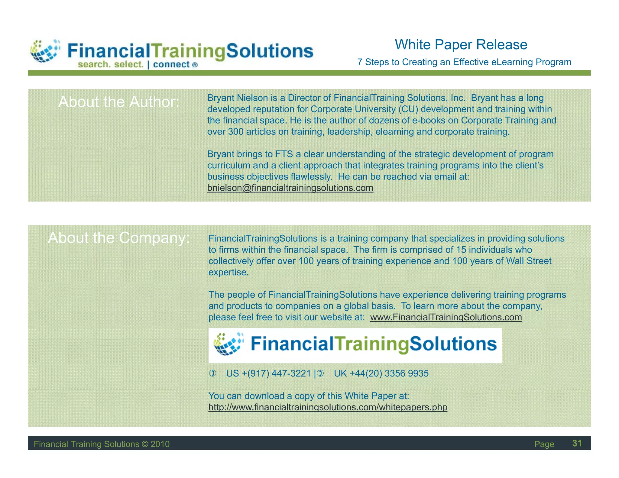 Staff Session
                                                                                    White Paper Release
                                                                          7 Steps to Creating an Effective eLearning Program


                                      Bryant Nielson is a Director of FinancialTraining Solutions, Inc. Bryant has a long
      About the Author:               developed reputation for Corporate University (CU) development and training within
                                      the financial space. He is the author of dozens of e-books on Corporate Training and
                                      over 300 articles on training, leadership, elearning and corporate training.

                                      Bryant brings to FTS a clear understanding of the strategic development of program
                                      curriculum and a client approach that integrates training programs into the client’s
                                      business objectives flawlessly. He can be reached via email at:
                                      bnielson@financialtrainingsolutions.com




   About the Company:                 FinancialTrainingSolutions is a training company that specializes in providing solutions
                                      to firms within the financial space. The firm is comprised of 15 individuals who
                                      collectively offer over 100 years of training experience and 100 years of Wall Street
                                      expertise.
                                             ti

                                      The people of FinancialTrainingSolutions have experience delivering training programs
                                      and products to companies on a global basis. To learn more about the company,
                                      please feel free to visit our website at: www.FinancialTrainingSolutions.com




                                          US +(917) 447-3221 |      UK +44(20) 3356 9935

                                      You can download a copy of this White Paper at:
                                      http://www.financialtrainingsolutions.com/whitepapers.php


Financial Training Solutions © 2010                                                                                   Page       31
 