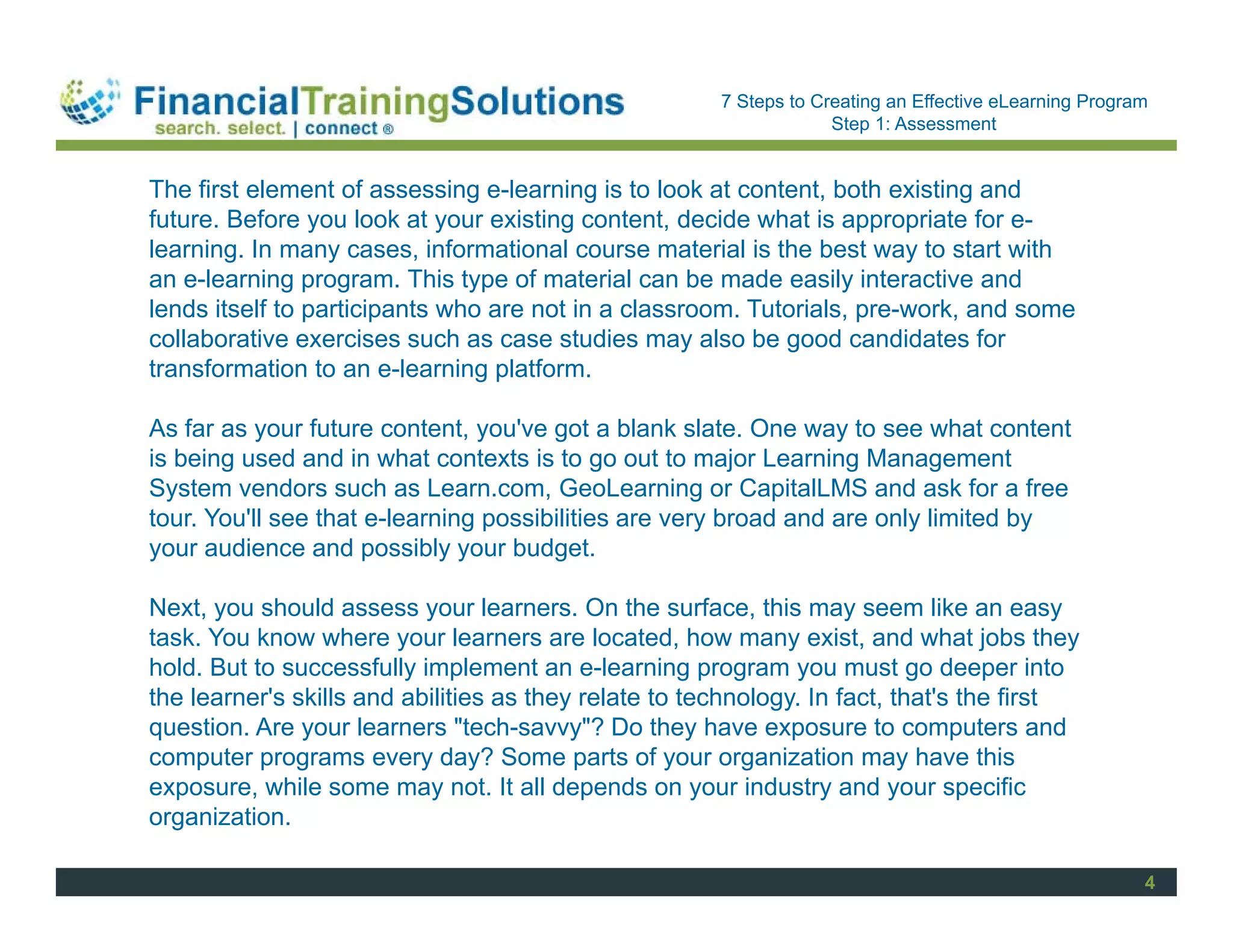 Staff Session
                                                       7 Steps to Creating an Effective eLearning Program
                                                                    Step 1: Assessment


The first element of assessing e-learning is to look at content, both existing and
future. Before you look at your existing content, decide what is appropriate for e-
learning. In many cases, informational course material is the best way to start with
an e-learning program. This type of material can be made easily interactive and
lends itself to participants who are not in a classroom. Tutorials, pre-work, and some
collaborative exercises such as case studies may also be good candidates for
transformation to an e-learning platform.

As far as your future content, you've got a blank slate. One way to see what content
is being used and in what contexts is to go out to major Learning Management
System vendors such as Learn.com, GeoLearning or CapitalLMS and ask for a free
tour. You'll see that e-learning possibilities are very broad and are only limited by
your audience and possibly your budget.

Next, you should assess your learners. On the surface, this may seem like an easy
task. You know where your learners are located, how many exist, and what jobs they
hold. But to successfully implement an e-learning program you must go deeper into
the learner's skills and abilities as they relate to technology. In fact, that's the first
question. Are your learners "tech-savvy"? Do they have exposure to computers and
computer programs every day? Some parts of your organization may have this
exposure, while some may not. It all depends on your industry and your specific
organization.

                                                                                                        4
 