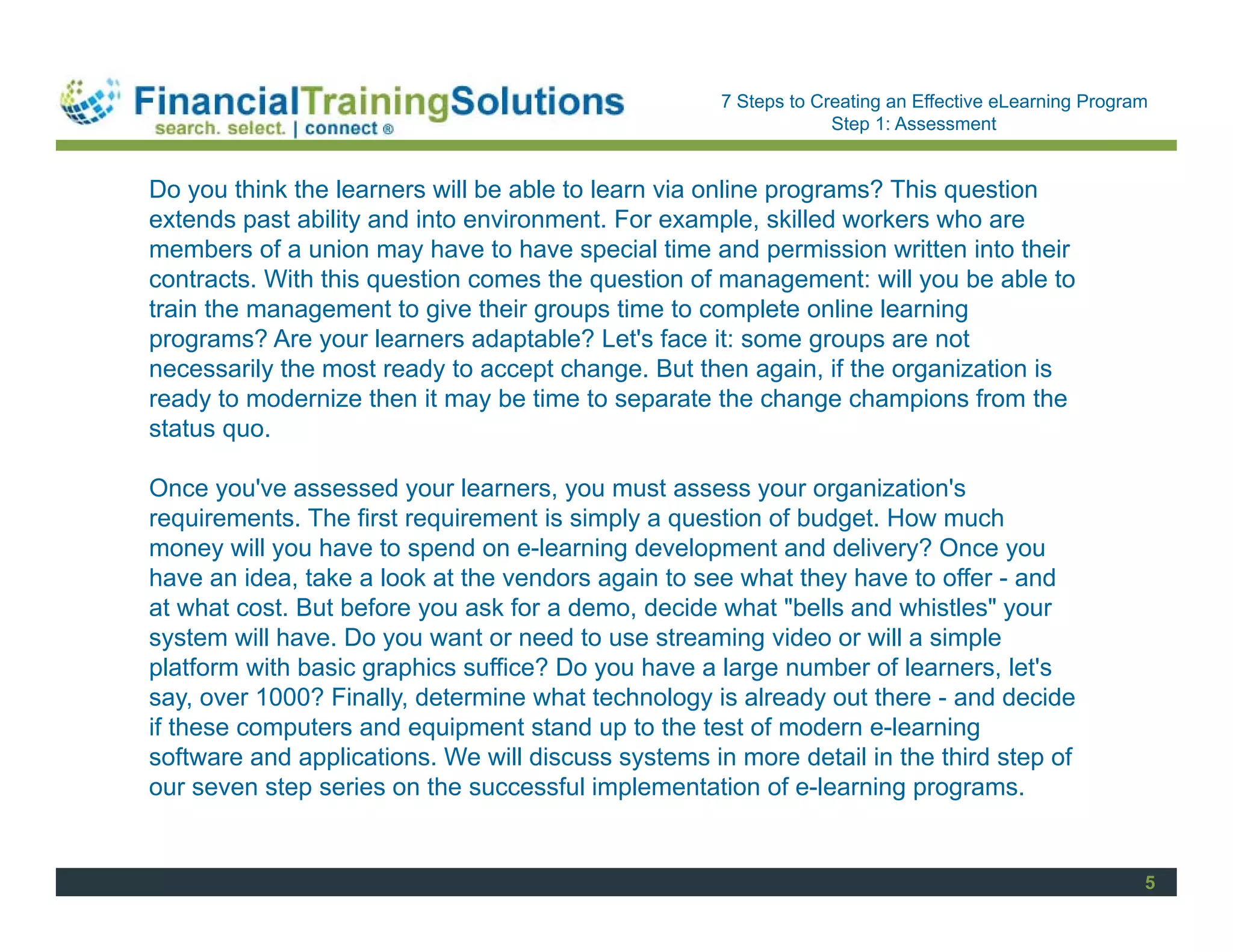 Staff Session
                                                     7 Steps to Creating an Effective eLearning Program
                                                                  Step 1: Assessment


Do you think the learners will be able to learn via online programs? This question
extends past ability and into environment. For example, skilled workers who are
members of a union may have to have special time and permission written into their
contracts. With this question comes the question of management: will you be able to
train the management to give their groups time to complete online learning
programs? Are your learners adaptable? Let's face it: some groups are not
necessarily the most ready to accept change. But then again, if the organization is
ready to modernize then it may be time to separate the change champions from the
status quo.

Once you've assessed your learners, you must assess your organization's
requirements. The first requirement is simply a question of budget. How much
money will you have to spend on e-learning development and delivery? Once you
have an idea, take a look at the vendors again to see what they have to offer - and
at what cost. But before you ask for a demo, decide what "bells and whistles" your
system will have. Do you want or need to use streaming video or will a simple
platform with basic graphics suffice? Do you have a large number of learners, let's
say, over 1000? Finally, determine what technology is already out there - and decide
if these computers and equipment stand up to the test of modern e-learning
software and applications. We will discuss systems in more detail in the third step of
our seven step series on the successful implementation of e-learning programs.


                                                                                                      5
 