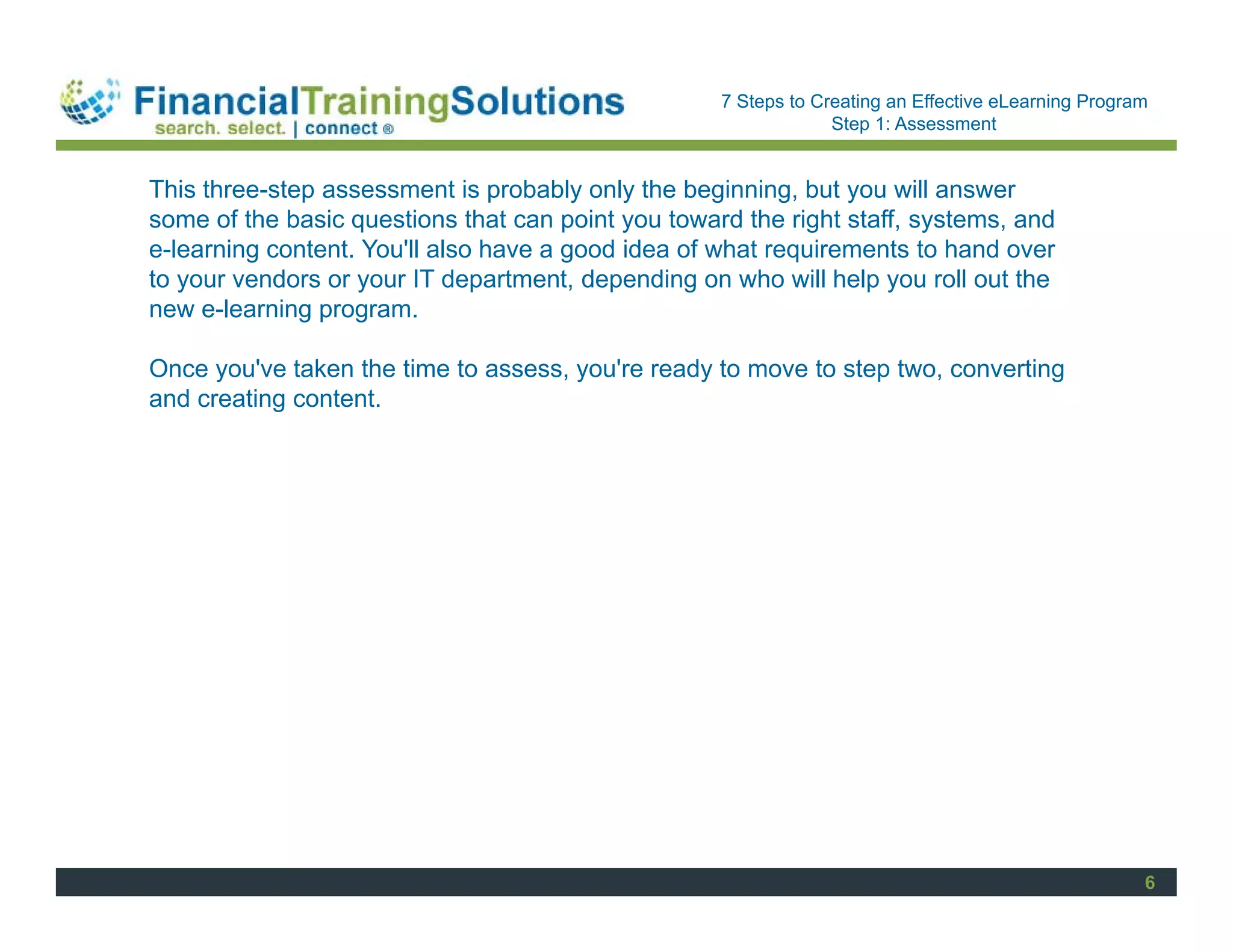 Staff Session
                                                    7 Steps to Creating an Effective eLearning Program
                                                                 Step 1: Assessment


This three-step assessment is probably only the beginning, but you will answer
some of the basic questions that can point you toward the right staff, systems, and
e-learning content. You'll also have a good idea of what requirements to hand over
to your vendors or your IT department, depending on who will help you roll out the
new e-learning program.

Once you've taken the time to assess, you're ready to move to step two, converting
and creating content.




                                                                                                     6
 