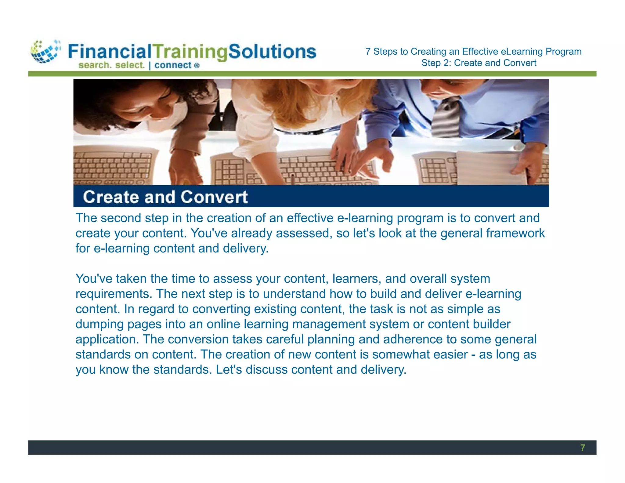 Staff Session
                                                   7 Steps to Creating an Effective eLearning Program
                                                                Step 2: Create and Convert




The second step in the creation of an effective e-learning program is to convert and
create your content. You've already assessed, so let's look at the general framework
for e-learning content and delivery.

You've taken the time to assess your content, learners, and overall system
requirements. The next step is to understand how to build and deliver e-learning
content. In regard to converting existing content, the task is not as simple as
dumping pages into an online learning management system or content builder
application. The conversion takes careful planning and adherence to some general
standards on content. The creation of new content is somewhat easier - as long as
you know the standards. Let's discuss content and delivery.




                                                                                                    7
 