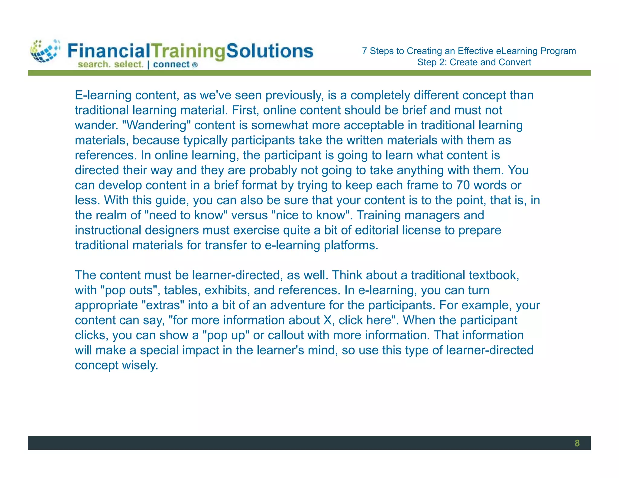 Staff Session
                                                       7 Steps to Creating an Effective eLearning Program
                                                                    Step 2: Create and Convert


E-learning content, as we've seen previously, is a completely different concept than
traditional learning material. First, online content should be brief and must not
wander. "Wandering" content is somewhat more acceptable in traditional learning
materials, because typically participants take the written materials with them as
references. In online learning, the participant is going to learn what content is
directed their way and they are probably not going to take anything with them. You
can develop content in a brief format by trying to keep each frame to 70 words or
less. With this guide, you can also be sure that your content is to the point, that is, in
the realm of "need to know" versus "nice to know". Training managers and
instructional designers must exercise quite a bit of editorial license to prepare
traditional materials for transfer to e-learning platforms.

The content must be learner-directed, as well. Think about a traditional textbook,
with "pop outs", tables, exhibits, and references. In e-learning, you can turn
appropriate "extras" into a bit of an adventure for the participants. For example, your
content can say, "for more information about X, click here". When the participant
clicks, you can show a "pop up" or callout with more information. That information
will make a special impact in the learner's mind, so use this type of learner-directed
concept wisely.




                                                                                                        8
 