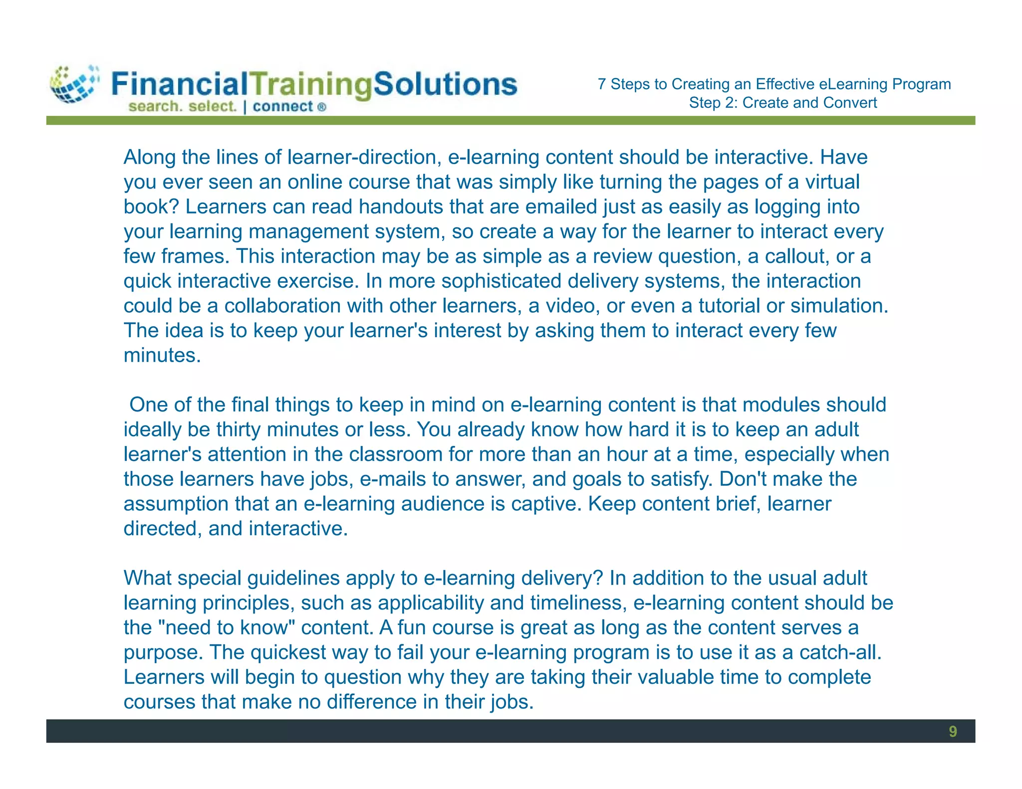 Staff Session
                                                      7 Steps to Creating an Effective eLearning Program
                                                                   Step 2: Create and Convert


Along the lines of learner-direction, e-learning content should be interactive. Have
you ever seen an online course that was simply like turning the pages of a virtual
book? Learners can read handouts that are emailed just as easily as logging into
your learning management system, so create a way for the learner to interact every
few frames. This interaction may be as simple as a review question, a callout, or a
quick interactive exercise. In more sophisticated delivery systems, the interaction
could be a collaboration with other learners, a video, or even a tutorial or simulation.
The idea is to keep your learner's interest by asking them to interact every few
minutes.

 One of the final things to keep in mind on e-learning content is that modules should
ideally be thirty minutes or less. You already know how hard it is to keep an adult
learner's attention in the classroom for more than an hour at a time, especially when
those learners have jobs, e-mails to answer, and goals to satisfy. Don't make the
assumption that an e-learning audience is captive. Keep content brief, learner
directed, and interactive.

What special guidelines apply to e-learning delivery? In addition to the usual adult
learning principles, such as applicability and timeliness, e-learning content should be
the "need to know" content. A fun course is great as long as the content serves a
purpose. The quickest way to fail your e-learning program is to use it as a catch-all.
Learners will begin to question why they are taking their valuable time to complete
courses that make no difference in their jobs.
                                                                                                       9
 