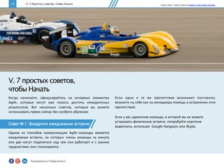 10
V. 7 простых советов,
чтобы Начать
Совет № 1: Внедрите ежедневные встречи
Одним из способов коммуникации Agile-команды являются
ежедневные встречи, на которых члены команды за минуту
или две могут поделиться над чем они работают и с какими
трудностями они сталкиваются.
V. 7 Простых советов, чтобы Начать
Если одни и те же препятствия возникают постоянно,
возьмите на себя как на менеджера помощь в устранении этих
препятствий.
Если у вас удаленная команда, в которой вы не можете
устраивать физические встречи, попробуйте короткие
видеочаты, используя Google Hangouts или Skype.
Image credits: Original photo by ArtBrom. Some rights reserved.
Когда начинаете, сфокусируйтесь на основных элементах
Agile, которые могут вам помочь достичь немедленных
результатов. Вот несколько советов, которые вы можете
использовать прямо сейчас без особого обучения:
Понравилось?	
  Поделитесь!	
  
 