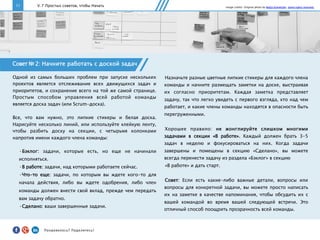 11 V. 7 Простых советов, чтобы Начать
Совет № 2: Начните работать с доской задач
Одной из самых больших проблем при запуске нескольких
проектов является отслеживание всех движущихся задач и
приоритетов, и сохранение всего на той же самой странице.
Простым способом управления всей работой команды
является доска задач (или Scrum-доска).
Все, что вам нужно, это липкие стикеры и белая доска.
Нарисуйте несколько линий, или используйте клейкую ленту,
чтобы разбить доску на секции, с четырьмя колонками
напротив имени каждого члена команды:
• Бэклог: задачи, которые есть, но еще не начинали
исполняться.
• В работе: задачи, над которыми работаете сейчас.
• Что-то еще: задачи, по которым вы ждете кого-то для
начала действия, либо вы ждете одобрения, либо член
команды должен внести свой вклад, прежде чем передать
вам задачу обратно.
• Сделано: ваши завершенные задачи.
Назначьте разные цветные липкие стикеры для каждого члена
команды и начните размещать заметки на доске, выстраивая
их согласно приоритетам. Каждая заметка представляет
задачу, так что легко увидеть с первого взгляда, кто над чем
работает, и какие члены команды находятся в опасности быть
перегруженными.
Хорошее правило: не жонглируйте слишком многими
задачами в секции «В работе». Каждый должен брать 3-5
задач в неделю и фокусироваться на них. Когда задачи
завершены и помещены в секцию «Сделано», вы можете
всегда перенести задачу из раздела «Бэклог» в секцию
«В работе» и дать старт.
Совет: Если есть какие-либо важные детали, вопросы или
вопросы для конкретной задачи, вы можете просто написать
их на заметке в качестве напоминания, чтобы обсудить их с
вашей командой во время вашей следующей встречи. Это
отличный способ поощрить прозрачность всей команды.
Image credits: Original photo by Nadja Schnetzler. Some rights reserved.
Понравилось?	
  Поделитесь!	
  
 
