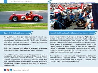 13 V. 7 Простых советов, чтобы Начать
Совет № 5: Не забывайте об элементах человечности
Многие маркетологи, пытающиеся внедрить Agile, фокуси-
руются на механике. Некоторые элементы Agile могут быть
установлены как структура и цель встреч, но есть и понятие
искусства эффективного управления командой Agile-маркето-
логов. Важность человеческого взаимодействия никогда не
следует упускать из виду, начиная с того, как ты взаимодей-
ствуешь с клиентами и получаешь обратную связь, до комму-
никации с членами команды. Это необходимо для того, чтобы
создать гиперэффективную Agile-команду.
При управлении Agile-командой маркетологов, обращайте
внимание как на структуру процесса, так и на то, как члены
вашей команды общаются друг с другом. Освоение обеих
сторон - ключ к повторяющемуся успеху.
Совет № 4: Выбирайте простоту
Это довольно легко дать захватывающей новой идее
вырасти в кампанию-монстр, когда вы начинаете
рассматривать всех потенциальные ЦА подходы, особенно,
если ваша команда находится в центре убийственного
мозгового штурма. Но не увлекайтесь.
Agile про создание простейшего возможного решения,
результатом которого будет забота о ваших клиентах.
Не поддавайтесь искушению дополнительно что-то
наворотить, либо запустить в мировых СМИ, что, по-вашему
мнению, привлечет больше внимания. Спросите ваших
клиентов (внутренних или внешних), что они хотят. Хотя
идея кампании может быть сложной, решение, которое вы
представите, должно оказаться простым для конечных
пользователей.
Image credits: Original photo by Martin Pettitt (left) and Darryl Moran (right). Some rights reserved.
Понравилось?	
  Поделитесь!	
  
 