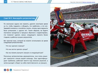 14
Совет № 6: Фиксируйте ретроспективу
По окончании задачи или проекта, уделите некоторое время
на то, чтобы подумать и обсудить, что сработало, а что нет.
Задавайте вопросы и пытайтесь понять, почему одни варианты
были успешными, а другие нет. Таким образом, вы будете
постоянно находиться в процессе обучения и корректировки,
что позволит сделать запуск следующего проекта более
гладким и добиться лучших результатов.
Вот простой план, который вы можете использовать во время
следующей ретроспективы:
• Что мы сделали хорошо?
• Что мы могли сделать лучше?
• Как мы можем улучшить процесс в следующий раз?
Поскольку ретроспективы демократичны, они очень раши-
рят горизонты членов вашей команды. Они идентифици-
руют проблемы, работают вместе над поиском решений, а
затем выходят и берут на себя ответственность за процесс.
V. 7 Простых советов, чтобы Начать Image credits: Original photo by Rob Harris. Some rights reserved.
Понравилось?	
  Поделитесь!	
  
 