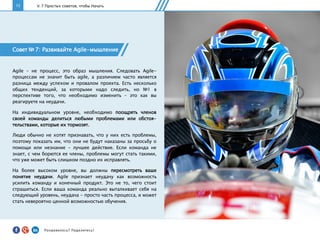 15
Совет № 7: Развивайте Agile-мышление
Agile – не процесс, это образ мышления. Следовать Agile-
процессам не значит быть agile, а различием часто является
разница между успехом и провалом проекта. Есть несколько
общих тенденций, за которыми надо следить, но №1 в
перспективе того, что необходимо изменить – это как вы
реагируете на неудачи.
На индивидуальном уровне, необходимо поощрять членов
своей команды делиться любыми проблемами или обстоя-
тельствами, которые их тормозят.
Люди обычно не хотят признавать, что у них есть проблемы,
поэтому показать им, что они не будут наказаны за просьбу о
помощи или незнание - лучшее действие. Если команда не
знает, с чем борются ее члены, проблемы могут стать такими,
что уже может быть слишком поздно их исправлять.
На более высоком уровне, вы должны пересмотреть ваше
понятие неудачи. Agile признает неудачу как возможность
усилить команду и конечный продукт. Это не то, чего стоит
страшиться. Если ваша команда реально выталкивает себя на
следующий уровень, неудача - просто часть процесса, и может
стать невероятно ценной возможностью обучения.
V. 7 Простых советов, чтобы Начать
Понравилось?	
  Поделитесь!	
  
 