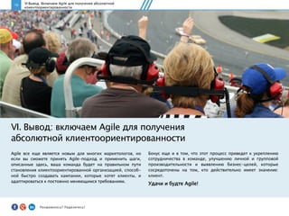 16
Agile все еще является новым для многих маркетологов, но
если вы сможете принять Agile-подход и применить шаги,
описанные здесь, ваша команда будет на правильном пути
становления клиентоориентированной организацией, способ-
ной быстро создавать кампании, которые хотят клиенты, и
адаптироваться к постоянно меняющимся требованиям.
VI. Вывод: включаем Agile для получения
абсолютной клиентоориентированности
Бонус еще и в том, что этот процесс приведет к укреплению
сотрудничества в команде, улучшению личной и групповой
производительности и выявлению бизнес-целей, которые
сосредоточены на том, кто действительно имеет значение:
клиент.
Удачи и будте Agile!
VI Вывод: Включаем Agile для получения абсолютной
клиентоориентированности
Понравилось?	
  Поделитесь!	
  
 