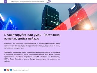 3 I. Адаптируйся или умри: постоянно изменяющийся пейзаж
I. Адаптируйся или умри: Постоянно
изменяющийся пейзаж
Компании, не способные приспособиться к головокружительному темпу
современного бизнеса, будут быстро оставлены позади, задыхаться от пыли,
оставленной конкурентами.
Подумайте о недавнем скачке в цифровом медиапространстве: c прорывом
в потоковом мультимедиа, такие компании как Netflix, Hulu, Apple и Spotify
превратились в то, что мы потребляем как СМИ, в то время как Blockbuster,
HMV и Tower Records не смогли быстро развернуться, что привело к их
гибели.
Понравилось?	
  Поделитесь!	
  
 