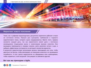 4
Маркетинг нового поколения
Также, как и цифровая медиаиндустрия, дисциплина маркетинга работает в таком
же состоянии потока. Прошли дни сценариев, требований и годового
маркетингового плана, которого нужно придерживаться. Вместо этого, правила
меняются каждый день, так как маркетологи имеют дело с постоянно
меняющимися тенденциями рынка и изменчивыми вкусами клиентов. Они
вынуждены перемещаться в нишевых каналах, уметь различать сигнал и шум, и
выбирать эффективные инструменты из растущего множества вариантов.
В результате маркетинговые организации должны прикладывать все силы, чтобы
двигаться так быстро, чтобы реагировать на пожелания клиентов и их меняющиеся
потребности. А если группа маркетологов не оборудована всем необходимым,
чтобы справиться с этой нагрузкой? Она умирает (и заменяется другой).
Вот как мы приходим к Agile.
I. Адаптируйся или умри: постоянно изменяющийся пейзаж
Понравилось?	
  Поделитесь!	
  
 